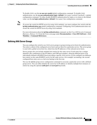 8-25
Catalyst 3750 Switch Software Configuration Guide
OL-8550-07
Chapter 8 Configuring Switch-Based Authentication
Controlling Switch Access with RADIUS
To disable AAA, use the no aaa new-model global configuration command. To disable AAA
authentication, use the no aaa authentication login {default | list-name} method1 [method2...] global
configuration command. To either disable RADIUS authentication for logins or to return to the default
value, use the no login authentication {default | list-name} line configuration command.
Note To secure the switch for HTTP access by using AAA methods, you must configure the switch with the
ip http authentication aaa global configuration command. Configuring AAA authentication does not
secure the switch for HTTP access by using AAA methods.
For more information about the ip http authentication command, see the Cisco IOS Security Command
Reference, Release 12.2 from the Cisco.com page under Documentation > Cisco IOS Software > 12.2
Mainline > Command References.
Defining AAA Server Groups
You can configure the switch to use AAA server groups to group existing server hosts for authentication.
You select a subset of the configured server hosts and use them for a particular service. The server group
is used with a global server-host list, which lists the IP addresses of the selected server hosts.
Server groups also can include multiple host entries for the same server if each entry has a unique
identifier (the combination of the IP address and UDP port number), allowing different ports to be
individually defined as RADIUS hosts providing a specific AAA service. If you configure two different
host entries on the same RADIUS server for the same service, (for example, accounting), the second
configured host entry acts as a fail-over backup to the first one.
You use the server group server configuration command to associate a particular server with a defined
group server. You can either identify the server by its IP address or identify multiple host instances or
entries by using the optional auth-port and acct-port keywords.
 