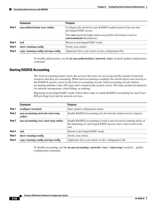 8-28
Catalyst 3750 Switch Software Configuration Guide
OL-8550-07
Chapter 8 Configuring Switch-Based Authentication
Controlling Switch Access with RADIUS
To disable authorization, use the no aaa authorization {network | exec} method1 global configuration
command.
Starting RADIUS Accounting
The AAA accounting feature tracks the services that users are accessing and the amount of network
resources that they are consuming. When AAA accounting is enabled, the switch reports user activity to
the RADIUS security server in the form of accounting records. Each accounting record contains
accounting attribute-value (AV) pairs and is stored on the security server. This data can then be analyzed
for network management, client billing, or auditing.
Beginning in privileged EXEC mode, follow these steps to enable RADIUS accounting for each Cisco
IOS privilege level and for network services:
To disable accounting, use the no aaa accounting {network | exec} {start-stop} method1... global
configuration command.
Step 3 aaa authorization exec radius Configure the switch for user RADIUS authorization if the user has
privileged EXEC access.
The exec keyword might return user profile information (such as
autocommand information).
Step 4 end Return to privileged EXEC mode.
Step 5 show running-config Verify your entries.
Step 6 copy running-config startup-config (Optional) Save your entries in the configuration file.
Command Purpose
Command Purpose
Step 1 configure terminal Enter global configuration mode.
Step 2 aaa accounting network start-stop
radius
Enable RADIUS accounting for all network-related service requests.
Step 3 aaa accounting exec start-stop radius Enable RADIUS accounting to send a start-record accounting notice at
the beginning of a privileged EXEC process and a stop-record at the
end.
Step 4 end Return to privileged EXEC mode.
Step 5 show running-config Verify your entries.
Step 6 copy running-config startup-config (Optional) Save your entries in the configuration file.
 
