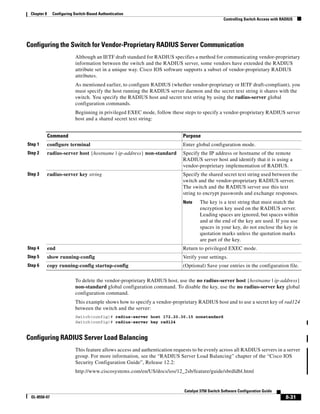 8-31
Catalyst 3750 Switch Software Configuration Guide
OL-8550-07
Chapter 8 Configuring Switch-Based Authentication
Controlling Switch Access with RADIUS
Configuring the Switch for Vendor-Proprietary RADIUS Server Communication
Although an IETF draft standard for RADIUS specifies a method for communicating vendor-proprietary
information between the switch and the RADIUS server, some vendors have extended the RADIUS
attribute set in a unique way. Cisco IOS software supports a subset of vendor-proprietary RADIUS
attributes.
As mentioned earlier, to configure RADIUS (whether vendor-proprietary or IETF draft-compliant), you
must specify the host running the RADIUS server daemon and the secret text string it shares with the
switch. You specify the RADIUS host and secret text string by using the radius-server global
configuration commands.
Beginning in privileged EXEC mode, follow these steps to specify a vendor-proprietary RADIUS server
host and a shared secret text string:
To delete the vendor-proprietary RADIUS host, use the no radius-server host {hostname | ip-address}
non-standard global configuration command. To disable the key, use the no radius-server key global
configuration command.
This example shows how to specify a vendor-proprietary RADIUS host and to use a secret key of rad124
between the switch and the server:
Switch(config)# radius-server host 172.20.30.15 nonstandard
Switch(config)# radius-server key rad124
Configuring RADIUS Server Load Balancing
This feature allows access and authentication requests to be evenly across all RADIUS servers in a server
group. For more information, see the “RADIUS Server Load Balancing” chapter of the “Cisco IOS
Security Configuration Guide”, Release 12.2:
http://www.ciscosystems.com/en/US/docs/ios/12_2sb/feature/guide/sbrdldbl.html
Command Purpose
Step 1 configure terminal Enter global configuration mode.
Step 2 radius-server host {hostname | ip-address} non-standard Specify the IP address or hostname of the remote
RADIUS server host and identify that it is using a
vendor-proprietary implementation of RADIUS.
Step 3 radius-server key string Specify the shared secret text string used between the
switch and the vendor-proprietary RADIUS server.
The switch and the RADIUS server use this text
string to encrypt passwords and exchange responses.
Note The key is a text string that must match the
encryption key used on the RADIUS server.
Leading spaces are ignored, but spaces within
and at the end of the key are used. If you use
spaces in your key, do not enclose the key in
quotation marks unless the quotation marks
are part of the key.
Step 4 end Return to privileged EXEC mode.
Step 5 show running-config Verify your settings.
Step 6 copy running-config startup-config (Optional) Save your entries in the configuration file.
 