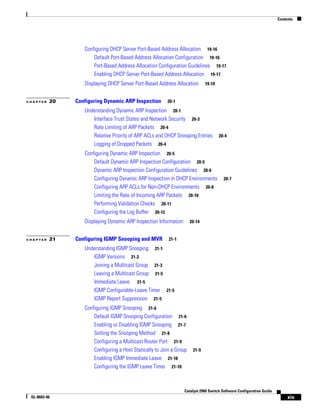 Contents
xix
Catalyst 2960 Switch Software Configuration Guide
OL-8603-06
Configuring DHCP Server Port-Based Address Allocation 19-16
Default Port-Based Address Allocation Configuration 19-16
Port-Based Address Allocation Configuration Guidelines 19-17
Enabling DHCP Server Port-Based Address Allocation 19-17
Displaying DHCP Server Port-Based Address Allocation 19-19
C H A P T E R 20 Configuring Dynamic ARP Inspection 20-1
Understanding Dynamic ARP Inspection 20-1
Interface Trust States and Network Security 20-3
Rate Limiting of ARP Packets 20-4
Relative Priority of ARP ACLs and DHCP Snooping Entries 20-4
Logging of Dropped Packets 20-4
Configuring Dynamic ARP Inspection 20-5
Default Dynamic ARP Inspection Configuration 20-5
Dynamic ARP Inspection Configuration Guidelines 20-6
Configuring Dynamic ARP Inspection in DHCP Environments 20-7
Configuring ARP ACLs for Non-DHCP Environments 20-8
Limiting the Rate of Incoming ARP Packets 20-10
Performing Validation Checks 20-11
Configuring the Log Buffer 20-12
Displaying Dynamic ARP Inspection Information 20-14
C H A P T E R 21 Configuring IGMP Snooping and MVR 21-1
Understanding IGMP Snooping 21-1
IGMP Versions 21-2
Joining a Multicast Group 21-3
Leaving a Multicast Group 21-5
Immediate Leave 21-5
IGMP Configurable-Leave Timer 21-5
IGMP Report Suppression 21-5
Configuring IGMP Snooping 21-6
Default IGMP Snooping Configuration 21-6
Enabling or Disabling IGMP Snooping 21-7
Setting the Snooping Method 21-8
Configuring a Multicast Router Port 21-9
Configuring a Host Statically to Join a Group 21-9
Enabling IGMP Immediate Leave 21-10
Configuring the IGMP Leave Timer 21-10
 