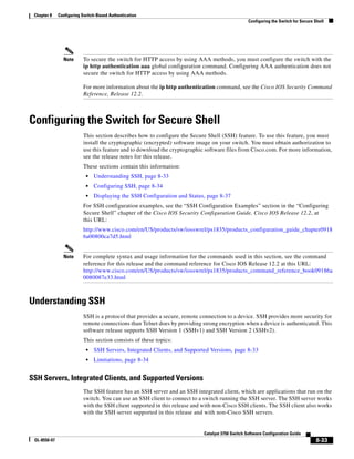 8-33
Catalyst 3750 Switch Software Configuration Guide
OL-8550-07
Chapter 8 Configuring Switch-Based Authentication
Configuring the Switch for Secure Shell
Note To secure the switch for HTTP access by using AAA methods, you must configure the switch with the
ip http authentication aaa global configuration command. Configuring AAA authentication does not
secure the switch for HTTP access by using AAA methods.
For more information about the ip http authentication command, see the Cisco IOS Security Command
Reference, Release 12.2.
Configuring the Switch for Secure Shell
This section describes how to configure the Secure Shell (SSH) feature. To use this feature, you must
install the cryptographic (encrypted) software image on your switch. You must obtain authorization to
use this feature and to download the cryptographic software files from Cisco.com. For more information,
see the release notes for this release.
These sections contain this information:
• Understanding SSH, page 8-33
• Configuring SSH, page 8-34
• Displaying the SSH Configuration and Status, page 8-37
For SSH configuration examples, see the “SSH Configuration Examples” section in the “Configuring
Secure Shell” chapter of the Cisco IOS Security Configuration Guide, Cisco IOS Release 12.2, at
this URL:
http://www.cisco.com/en/US/products/sw/iosswrel/ps1835/products_configuration_guide_chapter0918
6a00800ca7d5.html
Note For complete syntax and usage information for the commands used in this section, see the command
reference for this release and the command reference for Cisco IOS Release 12.2 at this URL:
http://www.cisco.com/en/US/products/sw/iosswrel/ps1835/products_command_reference_book09186a
0080087e33.html
Understanding SSH
SSH is a protocol that provides a secure, remote connection to a device. SSH provides more security for
remote connections than Telnet does by providing strong encryption when a device is authenticated. This
software release supports SSH Version 1 (SSHv1) and SSH Version 2 (SSHv2).
This section consists of these topics:
• SSH Servers, Integrated Clients, and Supported Versions, page 8-33
• Limitations, page 8-34
SSH Servers, Integrated Clients, and Supported Versions
The SSH feature has an SSH server and an SSH integrated client, which are applications that run on the
switch. You can use an SSH client to connect to a switch running the SSH server. The SSH server works
with the SSH client supported in this release and with non-Cisco SSH clients. The SSH client also works
with the SSH server supported in this release and with non-Cisco SSH servers.
 