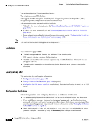 8-34
Catalyst 3750 Switch Software Configuration Guide
OL-8550-07
Chapter 8 Configuring Switch-Based Authentication
Configuring the Switch for Secure Shell
The switch supports an SSHv1 or an SSHv2 server.
The switch supports an SSHv1 client.
SSH supports the Data Encryption Standard (DES) encryption algorithm, the Triple DES (3DES)
encryption algorithm, and password-based user authentication.
SSH also supports these user authentication methods:
• TACACS+ (for more information, see the “Controlling Switch Access with TACACS+” section on
page 8-10)
• RADIUS (for more information, see the “Controlling Switch Access with RADIUS” section on
page 8-17)
• Local authentication and authorization (for more information, see the “Configuring the Switch for
Local Authentication and Authorization” section on page 8-32)
Note This software release does not support IP Security (IPSec).
Limitations
These limitations apply to SSH:
• The switch supports Rivest, Shamir, and Adelman (RSA) authentication.
• SSH supports only the execution-shell application.
• The SSH server and the SSH client are supported only on DES (56-bit) and 3DES (168-bit) data
encryption software.
• The switch does not support the Advanced Encryption Standard (AES) symmetric encryption
algorithm.
Configuring SSH
This section has this configuration information:
• Configuration Guidelines, page 8-34
• Setting Up the Switch to Run SSH, page 8-35 (required)
• Configuring the SSH Server, page 8-36 (required only if you are configuring the switch as an SSH
server)
Configuration Guidelines
Follow these guidelines when configuring the switch as an SSH server or SSH client:
• An RSA key pair generated by a SSHv1 server can be used by an SSHv2 server, and the reverse.
• If you get CLI error messages after entering the crypto key generate rsa global configuration
command, an RSA key pair has not been generated. Reconfigure the hostname and domain, and then
enter the crypto key generate rsa command. For more information, see the “Setting Up the Switch
to Run SSH” section on page 8-35.
• When generating the RSA key pair, the message No host name specified might appear. If it does,
you must configure a hostname by using the hostname global configuration command.
 