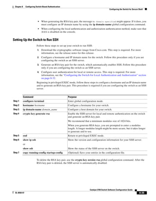8-35
Catalyst 3750 Switch Software Configuration Guide
OL-8550-07
Chapter 8 Configuring Switch-Based Authentication
Configuring the Switch for Secure Shell
• When generating the RSA key pair, the message No domain specified might appear. If it does, you
must configure an IP domain name by using the ip domain-name global configuration command.
• When configuring the local authentication and authorization authentication method, make sure that
AAA is disabled on the console.
Setting Up the Switch to Run SSH
Follow these steps to set up your switch to run SSH:
1. Download the cryptographic software image from Cisco.com. This step is required. For more
information, see the release notes for this release.
2. Configure a hostname and IP domain name for the switch. Follow this procedure only if you are
configuring the switch as an SSH server.
3. Generate an RSA key pair for the switch, which automatically enables SSH. Follow this procedure
only if you are configuring the switch as an SSH server.
4. Configure user authentication for local or remote access. This step is required. For more
information, see the “Configuring the Switch for Local Authentication and Authorization” section
on page 8-32.
Beginning in privileged EXEC mode, follow these steps to configure a hostname and an IP domain name
and to generate an RSA key pair. This procedure is required if you are configuring the switch as an SSH
server.
To delete the RSA key pair, use the crypto key zeroize rsa global configuration command. After the
RSA key pair is deleted, the SSH server is automatically disabled.
Command Purpose
Step 1 configure terminal Enter global configuration mode.
Step 2 hostname hostname Configure a hostname for your switch.
Step 3 ip domain-name domain_name Configure a host domain for your switch.
Step 4 crypto key generate rsa Enable the SSH server for local and remote authentication on the switch
and generate an RSA key pair.
We recommend that a minimum modulus size of 1024 bits.
When you generate RSA keys, you are prompted to enter a modulus
length. A longer modulus length might be more secure, but it takes longer
to generate and to use.
Step 5 end Return to privileged EXEC mode.
Step 6 show ip ssh
or
show ssh
Show the version and configuration information for your SSH server.
Show the status of the SSH server on the switch.
Step 7 copy running-config startup-config (Optional) Save your entries in the configuration file.
 