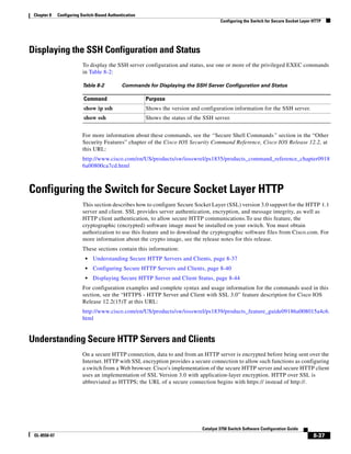 8-37
Catalyst 3750 Switch Software Configuration Guide
OL-8550-07
Chapter 8 Configuring Switch-Based Authentication
Configuring the Switch for Secure Socket Layer HTTP
Displaying the SSH Configuration and Status
To display the SSH server configuration and status, use one or more of the privileged EXEC commands
in Table 8-2:
For more information about these commands, see the “Secure Shell Commands” section in the “Other
Security Features” chapter of the Cisco IOS Security Command Reference, Cisco IOS Release 12.2, at
this URL:
http://www.cisco.com/en/US/products/sw/iosswrel/ps1835/products_command_reference_chapter0918
6a00800ca7cd.html
Configuring the Switch for Secure Socket Layer HTTP
This section describes how to configure Secure Socket Layer (SSL) version 3.0 support for the HTTP 1.1
server and client. SSL provides server authentication, encryption, and message integrity, as well as
HTTP client authentication, to allow secure HTTP communications.To use this feature, the
cryptographic (encrypted) software image must be installed on your switch. You must obtain
authorization to use this feature and to download the cryptographic software files from Cisco.com. For
more information about the crypto image, see the release notes for this release.
These sections contain this information:
• Understanding Secure HTTP Servers and Clients, page 8-37
• Configuring Secure HTTP Servers and Clients, page 8-40
• Displaying Secure HTTP Server and Client Status, page 8-44
For configuration examples and complete syntax and usage information for the commands used in this
section, see the “HTTPS - HTTP Server and Client with SSL 3.0” feature description for Cisco IOS
Release 12.2(15)T at this URL:
http://www.cisco.com/en/US/products/sw/iosswrel/ps1839/products_feature_guide09186a008015a4c6.
html
Understanding Secure HTTP Servers and Clients
On a secure HTTP connection, data to and from an HTTP server is encrypted before being sent over the
Internet. HTTP with SSL encryption provides a secure connection to allow such functions as configuring
a switch from a Web browser. Cisco's implementation of the secure HTTP server and secure HTTP client
uses an implementation of SSL Version 3.0 with application-layer encryption. HTTP over SSL is
abbreviated as HTTPS; the URL of a secure connection begins with https:// instead of http://.
Table 8-2 Commands for Displaying the SSH Server Configuration and Status
Command Purpose
show ip ssh Shows the version and configuration information for the SSH server.
show ssh Shows the status of the SSH server.
 