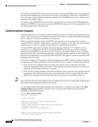8-38
Catalyst 3750 Switch Software Configuration Guide
OL-8550-07
Chapter 8 Configuring Switch-Based Authentication
Configuring the Switch for Secure Socket Layer HTTP
The primary role of the HTTP secure server (the switch) is to listen for HTTPS requests on a designated
port (the default HTTPS port is 443) and pass the request to the HTTP 1.1 Web server. The HTTP 1.1
server processes requests and passes responses (pages) back to the HTTP secure server, which, in turn,
responds to the original request.
The primary role of the HTTP secure client (the web browser) is to respond to Cisco IOS application
requests for HTTPS User Agent services, perform HTTPS User Agent services for the application, and
pass the response back to the application.
Certificate Authority Trustpoints
Certificate authorities (CAs) manage certificate requests and issue certificates to participating network
devices. These services provide centralized security key and certificate management for the participating
devices. Specific CA servers are referred to as trustpoints.
When a connection attempt is made, the HTTPS server provides a secure connection by issuing a
certified X.509v3 certificate, obtained from a specified CA trustpoint, to the client. The client (usually
a Web browser), in turn, has a public key that allows it to authenticate the certificate.
For secure HTTP connections, we highly recommend that you configure a CA trustpoint. If a CA
trustpoint is not configured for the device running the HTTPS server, the server certifies itself and
generates the needed RSA key pair. Because a self-certified (self-signed) certificate does not provide
adequate security, the connecting client generates a notification that the certificate is self-certified, and
the user has the opportunity to accept or reject the connection. This option is useful for internal network
topologies (such as testing).
If you do not configure a CA trustpoint, when you enable a secure HTTP connection, either a temporary
or a persistent self-signed certificate for the secure HTTP server (or client) is automatically generated.
• If the switch is not configured with a hostname and a domain name, a temporary self-signed
certificate is generated. If the switch reboots, any temporary self-signed certificate is lost, and a new
temporary new self-signed certificate is assigned.
• If the switch has been configured with a host and domain name, a persistent self-signed certificate
is generated. This certificate remains active if you reboot the switch or if you disable the secure
HTTP server so that it will be there the next time you re-enable a secure HTTP connection.
Note The certificate authorities and trustpoints must be configured on each device individually. Copying them
from other devices makes them invalid on the switch.
If a self-signed certificate has been generated, this information is included in the output of the show
running-config privileged EXEC command. This is a partial sample output from that command
displaying a self-signed certificate.
Switch# show running-config
Building configuration...
<output truncated>
crypto pki trustpoint TP-self-signed-3080755072
enrollment selfsigned
subject-name cn=IOS-Self-Signed-Certificate-3080755072
revocation-check none
rsakeypair TP-self-signed-3080755072
!
!
crypto ca certificate chain TP-self-signed-3080755072
certificate self-signed 01
 