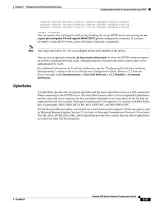 8-39
Catalyst 3750 Switch Software Configuration Guide
OL-8550-07
Chapter 8 Configuring Switch-Based Authentication
Configuring the Switch for Secure Socket Layer HTTP
3082029F 30820208 A0030201 02020101 300D0609 2A864886 F70D0101 04050030
59312F30 2D060355 04031326 494F532D 53656C66 2D536967 6E65642D 43657274
69666963 6174652D 33303830 37353530 37323126 30240609 2A864886 F70D0109
<output truncated>
You can remove this self-signed certificate by disabling the secure HTTP server and entering the no
crypto pki trustpoint TP-self-signed-30890755072 global configuration command. If you later
re-enable a secure HTTP server, a new self-signed certificate is generated.
Note The values that follow TP self-signed depend on the serial number of the device.
You can use an optional command (ip http secure-client-auth) to allow the HTTPS server to request
an X.509v3 certificate from the client. Authenticating the client provides more security than server
authentication by itself.
For additional information on Certificate Authorities, see the “Configuring Certification Authority
Interoperability” chapter in the Cisco IOS Security Configuration Guide, Release 12.2 from the
Cisco.com page under Documentation > Cisco IOS Software > 12.2 Mainline > Command
References.
CipherSuites
A CipherSuite specifies the encryption algorithm and the digest algorithm to use on a SSL connection.
When connecting to the HTTPS server, the client Web browser offers a list of supported CipherSuites,
and the client and server negotiate the best encryption algorithm to use from those on the list that are
supported by both. For example, Netscape Communicator 4.76 supports U.S. security with RSA Public
Key Cryptography, MD2, MD5, RC2-CBC, RC4, DES-CBC, and DES-EDE3-CBC.
For the best possible encryption, you should use a client browser that supports 128-bit encryption, such
as Microsoft Internet Explorer Version 5.5 (or later) or Netscape Communicator Version 4.76 (or later).
The SSL_RSA_WITH_DES_CBC_SHA CipherSuite provides less security than the other CipherSuites,
as it does not offer 128-bit encryption.
 