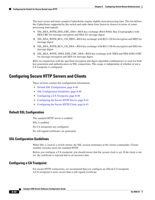 8-40
Catalyst 3750 Switch Software Configuration Guide
OL-8550-07
Chapter 8 Configuring Switch-Based Authentication
Configuring the Switch for Secure Socket Layer HTTP
The more secure and more complex CipherSuites require slightly more processing time. This list defines
the CipherSuites supported by the switch and ranks them from fastest to slowest in terms of router
processing load (speed):
1. SSL_RSA_WITH_DES_CBC_SHA—RSA key exchange (RSA Public Key Cryptography) with
DES-CBC for message encryption and SHA for message digest
2. SSL_RSA_WITH_RC4_128_MD5—RSA key exchange with RC4 128-bit encryption and MD5 for
message digest
3. SSL_RSA_WITH_RC4_128_SHA—RSA key exchange with RC4 128-bit encryption and SHA for
message digest
4. SSL_RSA_WITH_3DES_EDE_CBC_SHA—RSA key exchange with 3DES and DES-EDE3-CBC
for message encryption and SHA for message digest
RSA (in conjunction with the specified encryption and digest algorithm combinations) is used for both
key generation and authentication on SSL connections. This usage is independent of whether or not a
CA trustpoint is configured.
Configuring Secure HTTP Servers and Clients
These sections contain this configuration information:
• Default SSL Configuration, page 8-40
• SSL Configuration Guidelines, page 8-40
• Configuring a CA Trustpoint, page 8-40
• Configuring the Secure HTTP Server, page 8-41
• Configuring the Secure HTTP Client, page 8-43
Default SSL Configuration
The standard HTTP server is enabled.
SSL is enabled.
No CA trustpoints are configured.
No self-signed certificates are generated.
SSL Configuration Guidelines
When SSL is used in a switch cluster, the SSL session terminates at the cluster commander. Cluster
member switches must run standard HTTP.
Before you configure a CA trustpoint, you should ensure that the system clock is set. If the clock is not
set, the certificate is rejected due to an incorrect date.
Configuring a CA Trustpoint
For secure HTTP connections, we recommend that you configure an official CA trustpoint.
A CA trustpoint is more secure than a self-signed certificate.
 