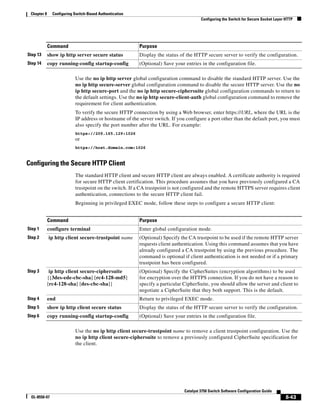 8-43
Catalyst 3750 Switch Software Configuration Guide
OL-8550-07
Chapter 8 Configuring Switch-Based Authentication
Configuring the Switch for Secure Socket Layer HTTP
Use the no ip http server global configuration command to disable the standard HTTP server. Use the
no ip http secure-server global configuration command to disable the secure HTTP server. Use the no
ip http secure-port and the no ip http secure-ciphersuite global configuration commands to return to
the default settings. Use the no ip http secure-client-auth global configuration command to remove the
requirement for client authentication.
To verify the secure HTTP connection by using a Web browser, enter https://URL, where the URL is the
IP address or hostname of the server switch. If you configure a port other than the default port, you must
also specify the port number after the URL. For example:
https://209.165.129:1026
or
https://host.domain.com:1026
Configuring the Secure HTTP Client
The standard HTTP client and secure HTTP client are always enabled. A certificate authority is required
for secure HTTP client certification. This procedure assumes that you have previously configured a CA
trustpoint on the switch. If a CA trustpoint is not configured and the remote HTTPS server requires client
authentication, connections to the secure HTTP client fail.
Beginning in privileged EXEC mode, follow these steps to configure a secure HTTP client:
Use the no ip http client secure-trustpoint name to remove a client trustpoint configuration. Use the
no ip http client secure-ciphersuite to remove a previously configured CipherSuite specification for
the client.
Step 13 show ip http server secure status Display the status of the HTTP secure server to verify the configuration.
Step 14 copy running-config startup-config (Optional) Save your entries in the configuration file.
Command Purpose
Command Purpose
Step 1 configure terminal Enter global configuration mode.
Step 2 ip http client secure-trustpoint name (Optional) Specify the CA trustpoint to be used if the remote HTTP server
requests client authentication. Using this command assumes that you have
already configured a CA trustpoint by using the previous procedure. The
command is optional if client authentication is not needed or if a primary
trustpoint has been configured.
Step 3 ip http client secure-ciphersuite
{[3des-ede-cbc-sha] [rc4-128-md5]
[rc4-128-sha] [des-cbc-sha]}
(Optional) Specify the CipherSuites (encryption algorithms) to be used
for encryption over the HTTPS connection. If you do not have a reason to
specify a particular CipherSuite, you should allow the server and client to
negotiate a CipherSuite that they both support. This is the default.
Step 4 end Return to privileged EXEC mode.
Step 5 show ip http client secure status Display the status of the HTTP secure server to verify the configuration.
Step 6 copy running-config startup-config (Optional) Save your entries in the configuration file.
 