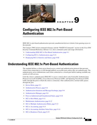 C H A P T E R
9-1
Catalyst 3750 Switch Software Configuration Guide
OL-8550-07
9
Configuring IEEE 802.1x Port-Based
Authentication
IEEE 802.1x port-based authentication prevents unauthorized devices (clients) from gaining access to
the network.
The Catalyst 2960 switch command reference and the “RADIUS Commands” section in the Cisco IOS
Security Command Reference, Release 12.2, have command syntax and usage information.
• Understanding IEEE 802.1x Port-Based Authentication, page 9-1
• Configuring 802.1x Authentication, page 9-31
• Displaying 802.1x Statistics and Status, page 9-66
Understanding IEEE 802.1x Port-Based Authentication
The standard defines a client-server-based access control and authentication protocol that prevents
clients from connecting to a LAN through publicly accessible ports unless they are authenticated. The
authentication server authenticates each client connected to a switch port before making available any
switch or LAN services.
Until the client is authenticated, IEEE 802.1x access control allows only Extensible Authentication
Protocol over LAN (EAPOL), Cisco Discovery Protocol (CDP), and Spanning Tree Protocol (STP)
traffic through the port to which the client is connected. After authentication, normal traffic passes
through the port.
• Device Roles, page 9-3
• Authentication Process, page 9-4
• Authentication Initiation and Message Exchange, page 9-6
• Authentication Manager, page 9-8
• Ports in Authorized and Unauthorized States, page 9-10
• 802.1x Host Mode, page 9-11
• Multidomain Authentication, page 9-12
• 802.1x Multiple Authentication Mode, page 9-13
• 802.1x Accounting, page 9-13
• 802.1x Accounting Attribute-Value Pairs, page 9-14
• 802.1x Readiness Check, page 9-15
 