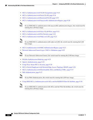 9-2
Catalyst 3750 Switch Software Configuration Guide
OL-8550-07
Chapter 9 Configuring IEEE 802.1x Port-Based Authentication
Understanding IEEE 802.1x Port-Based Authentication
• 802.1x Authentication with VLAN Assignment, page 9-15
• 802.1x Authentication with Guest VLAN, page 9-18
• 802.1x Authentication with Restricted VLAN, page 9-19
• 802.1x Authentication with Inaccessible Authentication Bypass, page 9-20
Note To use IEEE 802.1x authentication with inaccessible authentication bypass, the switch must be
running the LAN base image.
• 802.1x Authentication with Voice VLAN Ports, page 9-21
• 802.1x Authentication with Port Security, page 9-22
• 802.1x Authentication with Wake-on-LAN, page 9-23
Note To use IEEE 802.1x authentication with wake-on-LAN, the switch must be running the LAN
base image.
• 802.1x Authentication with MAC Authentication Bypass, page 9-23
• Network Admission Control Layer 2 802.1x Validation, page 9-25
Note To use Network Admission Control, the switch must be running the LAN base image.
• Flexible Authentication Ordering, page 9-25
• Open1x Authentication, page 9-25
• Using Voice Aware 802.1x Security, page 9-26
• 802.1x Switch Supplicant with Network Edge Access Topology (NEAT), page 9-26
• 802.1x Authentication with Downloadable ACLs and Redirect URLs, page 9-17
• Web Authentication, page 9-27
Note To use Web Authentication, the switch must be running the LAN base image.
• Using IEEE 802.1x Authentication with ACLs and the RADIUS Filter-Id Attribute, page 9-30
Note To use IEEE 802.1x authentication with ACLs and the Filter-Id attribute, the switch must be
running the LAN base image.
 