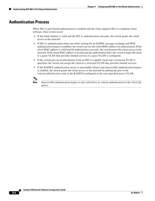 9-4
Catalyst 3750 Switch Software Configuration Guide
OL-8550-07
Chapter 9 Configuring IEEE 802.1x Port-Based Authentication
Understanding IEEE 802.1x Port-Based Authentication
Authentication Process
When 802.1x port-based authentication is enabled and the client supports 802.1x-compliant client
software, these events occur:
• If the client identity is valid and the 802.1x authentication succeeds, the switch grants the client
access to the network.
• If 802.1x authentication times out while waiting for an EAPOL message exchange and MAC
authentication bypass is enabled, the switch can use the client MAC address for authorization. If the
client MAC address is valid and the authorization succeeds, the switch grants the client access to the
network. If the client MAC address is invalid and the authorization fails, the switch assigns the client
to a guest VLAN that provides limited services if a guest VLAN is configured.
• If the switch gets an invalid identity from an 802.1x-capable client and a restricted VLAN is
specified, the switch can assign the client to a restricted VLAN that provides limited services.
• If the RADIUS authentication server is unavailable (down) and inaccessible authentication bypass
is enabled, the switch grants the client access to the network by putting the port in the
critical-authentication state in the RADIUS-configured or the user-specified access VLAN.
Note Inaccessible authentication bypass is also referred to as critical authentication or the AAA fail
policy.
 
