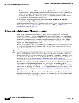 9-6
Catalyst 3750 Switch Software Configuration Guide
OL-8550-07
Chapter 9 Configuring IEEE 802.1x Port-Based Authentication
Understanding IEEE 802.1x Port-Based Authentication
The Termination-Action RADIUS attribute (Attribute [29]) specifies the action to take during
re-authentication. The actions are Initialize and ReAuthenticate. When the Initialize action is set (the
attribute value is DEFAULT), the 802.1x session ends, and connectivity is lost during
re-authentication. When the ReAuthenticate action is set (the attribute value is RADIUS-Request),
the session is not affected during re-authentication.
• You manually re-authenticate the client by entering the dot1x re-authenticate interface
interface-id privileged EXEC command.
If Multidomain authentication (MDA) is enabled on a port, this flow can be used with some exceptions
that are applicable to voice authorization. For more information on MDA, see “Multidomain
Authentication” section on page 9-12.
Authentication Initiation and Message Exchange
During 802.1x authentication, the switch or the client can initiate authentication. If you enable
authentication on a port by using the authentication port-control auto or dot1x port-control auto
interface configuration command, the switch initiates authentication when the link state changes from
down to up or periodically as long as the port remains up and unauthenticated. The switch sends an
EAP-request/identity frame to the client to request its identity. Upon receipt of the frame, the client
responds with an EAP-response/identity frame.
However, if during boot up, the client does not receive an EAP-request/identity frame from the switch,
the client can initiate authentication by sending an EAPOL-start frame, which prompts the switch to
request the client’s identity.
Note If 802.1x authentication is not enabled or supported on the network access device, any EAPOL frames
from the client are dropped. If the client does not receive an EAP-request/identity frame after three
attempts to start authentication, the client sends frames as if the port is in the authorized state. A port in
the authorized state effectively means that the client has been successfully authenticated. For more
information, see the “Ports in Authorized and Unauthorized States” section on page 9-10.
When the client supplies its identity, the switch begins its role as the intermediary, passing EAP frames
between the client and the authentication server until authentication succeeds or fails. If the
authentication succeeds, the switch port becomes authorized. If the authentication fails, authentication
can be retried, the port might be assigned to a VLAN that provides limited services, or network access
is not granted. For more information, see the “Ports in Authorized and Unauthorized States” section on
page 9-10.
The specific exchange of EAP frames depends on the authentication method being used. Figure 9-3
shows a message exchange initiated by the client when the client uses the One-Time-Password (OTP)
authentication method with a RADIUS server.
 