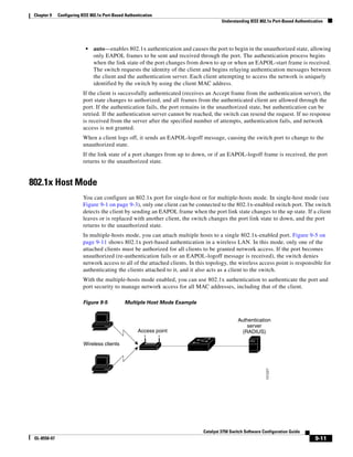 9-11
Catalyst 3750 Switch Software Configuration Guide
OL-8550-07
Chapter 9 Configuring IEEE 802.1x Port-Based Authentication
Understanding IEEE 802.1x Port-Based Authentication
• auto—enables 802.1x authentication and causes the port to begin in the unauthorized state, allowing
only EAPOL frames to be sent and received through the port. The authentication process begins
when the link state of the port changes from down to up or when an EAPOL-start frame is received.
The switch requests the identity of the client and begins relaying authentication messages between
the client and the authentication server. Each client attempting to access the network is uniquely
identified by the switch by using the client MAC address.
If the client is successfully authenticated (receives an Accept frame from the authentication server), the
port state changes to authorized, and all frames from the authenticated client are allowed through the
port. If the authentication fails, the port remains in the unauthorized state, but authentication can be
retried. If the authentication server cannot be reached, the switch can resend the request. If no response
is received from the server after the specified number of attempts, authentication fails, and network
access is not granted.
When a client logs off, it sends an EAPOL-logoff message, causing the switch port to change to the
unauthorized state.
If the link state of a port changes from up to down, or if an EAPOL-logoff frame is received, the port
returns to the unauthorized state.
802.1x Host Mode
You can configure an 802.1x port for single-host or for multiple-hosts mode. In single-host mode (see
Figure 9-1 on page 9-3), only one client can be connected to the 802.1x-enabled switch port. The switch
detects the client by sending an EAPOL frame when the port link state changes to the up state. If a client
leaves or is replaced with another client, the switch changes the port link state to down, and the port
returns to the unauthorized state.
In multiple-hosts mode, you can attach multiple hosts to a single 802.1x-enabled port. Figure 9-5 on
page 9-11 shows 802.1x port-based authentication in a wireless LAN. In this mode, only one of the
attached clients must be authorized for all clients to be granted network access. If the port becomes
unauthorized (re-authentication fails or an EAPOL-logoff message is received), the switch denies
network access to all of the attached clients. In this topology, the wireless access point is responsible for
authenticating the clients attached to it, and it also acts as a client to the switch.
With the multiple-hosts mode enabled, you can use 802.1x authentication to authenticate the port and
port security to manage network access for all MAC addresses, including that of the client.
Figure 9-5 Multiple Host Mode Example
101227
Wireless clients
Access point
Authentication
server
(RADIUS)
 