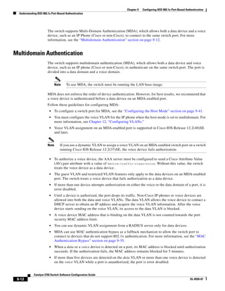 9-12
Catalyst 3750 Switch Software Configuration Guide
OL-8550-07
Chapter 9 Configuring IEEE 802.1x Port-Based Authentication
Understanding IEEE 802.1x Port-Based Authentication
The switch supports Multi-Domain Authentication (MDA), which allows both a data device and a voice
device, such as an IP Phone (Cisco or non-Cisco), to connect to the same switch port. For more
information, see the “Multidomain Authentication” section on page 9-12.
Multidomain Authentication
The switch supports multidomain authentication (MDA), which allows both a data device and voice
device, such as an IP phone (Cisco or non-Cisco), to authenticate on the same switch port. The port is
divided into a data domain and a voice domain.
Note To use MDA, the switch must be running the LAN base image.
MDA does not enforce the order of device authentication. However, for best results, we recommend that
a voice device is authenticated before a data device on an MDA-enabled port.
Follow these guidelines for configuring MDA:
• To configure a switch port for MDA, see the “Configuring the Host Mode” section on page 9-41.
• You must configure the voice VLAN for the IP phone when the host mode is set to multidomain. For
more information, see Chapter 12, “Configuring VLANs.”
• Voice VLAN assignment on an MDA-enabled port is supported in Cisco IOS Release 12.2(40)SE
and later.
Note If you use a dynamic VLAN to assign a voice VLAN on an MDA-enabled switch port on a switch
running Cisco IOS Release 12.2(37)SE, the voice device fails authorization.
• To authorize a voice device, the AAA server must be configured to send a Cisco Attribute-Value
(AV) pair attribute with a value of device-traffic-class=voice. Without this value, the switch
treats the voice device as a data device.
• The guest VLAN and restricted VLAN features only apply to the data devices on an MDA-enabled
port. The switch treats a voice device that fails authorization as a data device.
• If more than one device attempts authorization on either the voice or the data domain of a port, it is
error disabled.
• Until a device is authorized, the port drops its traffic. Non-Cisco IP phones or voice devices are
allowed into both the data and voice VLANs. The data VLAN allows the voice device to contact a
DHCP server to obtain an IP address and acquire the voice VLAN information. After the voice
device starts sending on the voice VLAN, its access to the data VLAN is blocked.
• A voice device MAC address that is binding on the data VLAN is not counted towards the port
security MAC address limit.
• You can use dynamic VLAN assignment from a RADIUS server only for data devices.
• MDA can use MAC authentication bypass as a fallback mechanism to allow the switch port to
connect to devices that do not support 802.1x authentication. For more information, see the “MAC
Authentication Bypass” section on page 9-35.
• When a data or a voice device is detected on a port, its MAC address is blocked until authorization
succeeds. If the authorization fails, the MAC address remains blocked for 5 minutes.
• If more than five devices are detected on the data VLAN or more than one voice device is detected
on the voice VLAN while a port is unauthorized, the port is error disabled.
 