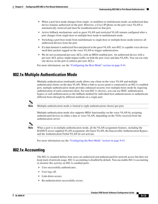 9-13
Catalyst 3750 Switch Software Configuration Guide
OL-8550-07
Chapter 9 Configuring IEEE 802.1x Port-Based Authentication
Understanding IEEE 802.1x Port-Based Authentication
• When a port host mode changes from single- or multihost to multidomain mode, an authorized data
device remains authorized on the port. However, a Cisco IP phone on the port voice VLAN is
automatically removed and must be reauthenticated on that port.
• Active fallback mechanisms such as guest VLAN and restricted VLAN remain configured after a
port changes from single-host or multiple-host mode to multidomain mode.
• Switching a port host mode from multidomain to single-host or multiple-hosts mode removes all
authorized devices from the port.
• If a data domain is authorized first and placed in the guest VLAN, non-802.1x-capable voice devices
need their packets tagged on the voice VLAN to trigger authentication.
• We do not recommend per-user ACLs with an MDA-enabled port. An authorized device with a
per-user ACL policy might impact traffic on both the port voice and data VLANs. You can use only
one device on the port to enforce per-user ACLs.
For more information, see the “Configuring the Host Mode” section on page 9-41.
802.1x Multiple Authentication Mode
Multiple-authentication (multiauth) mode allows one client on the voice VLAN and multiple
authenticated clients on the data VLAN. When a hub or access point is connected to an 802.1x-enabled
port, multiple-authentication mode provides enhanced security over multiple-hosts mode by requiring
authentication of each connected client. For non-802.1x devices, you can use MAC authentication
bypass or web authentication as the fallback method for individual host authentications to authenticate
different hosts through by different methods on a single port.
Note Multiple-authentication mode is limited to eight authentications (hosts) per port.
Multiple-authentication mode also supports MDA functionality on the voice VLAN by assigning
authenticated devices to either a data or voice VLAN, depending on the VSAs received from the
authentication server.
Note When a port is in multiple-authentication mode, all the VLAN assignment features, including the
RADIUS server supplied VLAN assignment, the Guest VLAN, the Inaccessible Authentication Bypass,
and the Authentication Failed VLAN do not activate.
For more information see the “Configuring the Host Mode” section on page 9-41.
802.1x Accounting
The 802.1x standard defines how users are authorized and authenticated for network access but does not
keep track of network usage. 802.1x accounting is disabled by default. You can enable 802.1x accounting
to monitor this activity on 802.1x-enabled ports:
• User successfully authenticates.
• User logs off.
• Link-down occurs.
• Re-authentication successfully occurs.
 