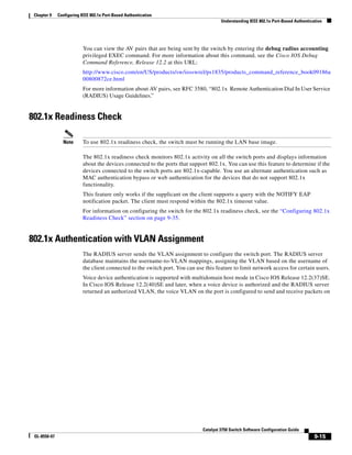 9-15
Catalyst 3750 Switch Software Configuration Guide
OL-8550-07
Chapter 9 Configuring IEEE 802.1x Port-Based Authentication
Understanding IEEE 802.1x Port-Based Authentication
You can view the AV pairs that are being sent by the switch by entering the debug radius accounting
privileged EXEC command. For more information about this command, see the Cisco IOS Debug
Command Reference, Release 12.2 at this URL:
http://www.cisco.com/en/US/products/sw/iosswrel/ps1835/products_command_reference_book09186a
00800872ce.html
For more information about AV pairs, see RFC 3580, “802.1x Remote Authentication Dial In User Service
(RADIUS) Usage Guidelines.”
802.1x Readiness Check
Note To use 802.1x readiness check, the switch must be running the LAN base image.
The 802.1x readiness check monitors 802.1x activity on all the switch ports and displays information
about the devices connected to the ports that support 802.1x. You can use this feature to determine if the
devices connected to the switch ports are 802.1x-capable. You use an alternate authentication such as
MAC authentication bypass or web authentication for the devices that do not support 802.1x
functionality.
This feature only works if the supplicant on the client supports a query with the NOTIFY EAP
notification packet. The client must respond within the 802.1x timeout value.
For information on configuring the switch for the 802.1x readiness check, see the “Configuring 802.1x
Readiness Check” section on page 9-35.
802.1x Authentication with VLAN Assignment
The RADIUS server sends the VLAN assignment to configure the switch port. The RADIUS server
database maintains the username-to-VLAN mappings, assigning the VLAN based on the username of
the client connected to the switch port. You can use this feature to limit network access for certain users.
Voice device authentication is supported with multidomain host mode in Cisco IOS Release 12.2(37)SE.
In Cisco IOS Release 12.2(40)SE and later, when a voice device is authorized and the RADIUS server
returned an authorized VLAN, the voice VLAN on the port is configured to send and receive packets on
 