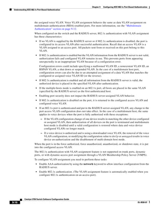 9-16
Catalyst 3750 Switch Software Configuration Guide
OL-8550-07
Chapter 9 Configuring IEEE 802.1x Port-Based Authentication
Understanding IEEE 802.1x Port-Based Authentication
the assigned voice VLAN. Voice VLAN assignment behaves the same as data VLAN assignment on
multidomain authentication (MDA)-enabled ports. For more information, see the “Multidomain
Authentication” section on page 9-12.
When configured on the switch and the RADIUS server, 802.1x authentication with VLAN assignment
has these characteristics:
• If no VLAN is supplied by the RADIUS server or if 802.1x authentication is disabled, the port is
configured in its access VLAN after successful authentication. Recall that an access VLAN is a
VLAN assigned to an access port. All packets sent from or received on this port belong to this
VLAN.
• If 802.1x authentication is enabled but the VLAN information from the RADIUS server is not valid,
authorization fails and configured VLAN remains in use. This prevents ports from appearing
unexpectedly in an inappropriate VLAN because of a configuration error.
Configuration errors could include specifying a malformed VLAN ID, a nonexistent VLAN ID, an
RSPAN VLAN, a shut down or suspended VLAN. In the case of a mutlidomain host port,
configuration errors can also be due to an attempted assignment of a data VLAN that matches the
configured or assigned voice VLAN ID (or the reverse).
• If 802.1x authentication is enabled and all information from the RADIUS server is valid, the
authorized device is placed in the specified VLAN after authentication.
• If the multiple-hosts mode is enabled on an 802.1x port, all hosts are placed in the same VLAN
(specified by the RADIUS server) as the first authenticated host.
• Enabling port security does not impact the RADIUS server-assigned VLAN behavior.
• If 802.1x authentication is disabled on the port, it is returned to the configured access VLAN and
configured voice VLAN.
• If an 802.1x port is authenticated and put in the RADIUS server-assigned VLAN, any change to the
port access VLAN configuration does not take effect. In the case of a multidomain host, the same
applies to voice devices when the port is fully authorized with these exceptions:
– If the VLAN configuration change of one device results in matching the other device configured
or assigned VLAN, then authorization of all devices on the port is terminated and multidomain
host mode is disabled until a valid configuration is restored where data and voice device
configured VLANs no longer match.
– If a voice device is authorized and is using a downloaded voice VLAN, the removal of the voice
VLAN configuration, or modifying the configuration value to dot1p or untagged results in voice
device un-authorization and the disablement of multi-domain host mode.
When the port is in the force authorized, force unauthorized, unauthorized, or shutdown state, it is put
into the configured access VLAN.
The 802.1x authentication with VLAN assignment feature is not supported on trunk ports, dynamic
ports, or with dynamic-access port assignment through a VLAN Membership Policy Server (VMPS).
To configure VLAN assignment you need to perform these tasks:
• Enable AAA authorization by using the network keyword to allow interface configuration from the
RADIUS server.
• Enable 802.1x authentication. (The VLAN assignment feature is automatically enabled when you
configure 802.1x authentication on an access port).
 