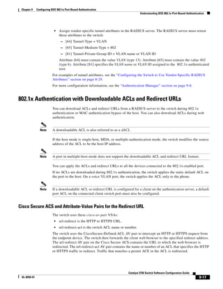 9-17
Catalyst 3750 Switch Software Configuration Guide
OL-8550-07
Chapter 9 Configuring IEEE 802.1x Port-Based Authentication
Understanding IEEE 802.1x Port-Based Authentication
• Assign vendor-specific tunnel attributes in the RADIUS server. The RADIUS server must return
these attributes to the switch:
– [64] Tunnel-Type = VLAN
– [65] Tunnel-Medium-Type = 802
– [81] Tunnel-Private-Group-ID = VLAN name or VLAN ID
Attribute [64] must contain the value VLAN (type 13). Attribute [65] must contain the value 802
(type 6). Attribute [81] specifies the VLAN name or VLAN ID assigned to the 802.1x-authenticated
user.
For examples of tunnel attributes, see the “Configuring the Switch to Use Vendor-Specific RADIUS
Attributes” section on page 8-29.
For more configuration information, see the “Authentication Manager” section on page 9-8.
802.1x Authentication with Downloadable ACLs and Redirect URLs
You can download ACLs and redirect URLs from a RADIUS server to the switch during 802.1x
authentication or MAC authentication bypass of the host. You can also download ACLs during web
authentication.
Note A downloadable ACL is also referred to as a dACL.
If the host mode is single-host, MDA, or multiple-authentication mode, the switch modifies the source
address of the ACL to be the host IP address.
Note A port in multiple-host mode does not support the downloadable ACL and redirect URL feature.
You can apply the ACLs and redirect URLs to all the devices connected to the 802.1x-enabled port.
If no ACLs are downloaded during 802.1x authentication, the switch applies the static default ACL on
the port to the host. On a voice VLAN port, the switch applies the ACL only to the phone.
Note If a downloadable ACL or redirect URL is configured for a client on the authentication server, a default
port ACL on the connected client switch port must also be configured.
Cisco Secure ACS and Attribute-Value Pairs for the Redirect URL
The switch uses these cisco-av-pair VSAs:
• url-redirect is the HTTP to HTTPS URL.
• url-redirect-acl is the switch ACL name or number.
The switch uses the CiscoSecure-Defined-ACL AV pair to intercept an HTTP or HTTPS request from
the endpoint device. The switch then forwards the client web browser to the specified redirect address.
The url-redirect AV pair on the Cisco Secure ACS contains the URL to which the web browser is
redirected. The url-redirect-acl AV pair contains the name or number of an ACL that specifies the HTTP
or HTTPS traffic to redirect. Traffic that matches a permit ACE in the ACL is redirected.
 