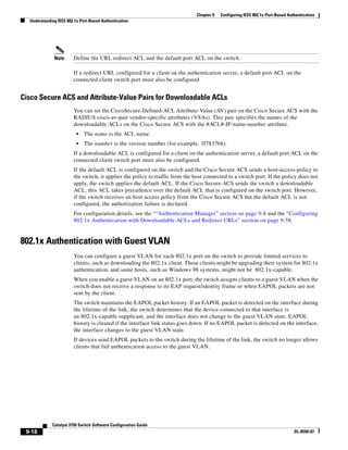 9-18
Catalyst 3750 Switch Software Configuration Guide
OL-8550-07
Chapter 9 Configuring IEEE 802.1x Port-Based Authentication
Understanding IEEE 802.1x Port-Based Authentication
Note Define the URL redirect ACL and the default port ACL on the switch.
If a redirect URL configured for a client on the authentication server, a default port ACL on the
connected client switch port must also be configured
Cisco Secure ACS and Attribute-Value Pairs for Downloadable ACLs
You can set the CiscoSecure-Defined-ACL Attribute-Value (AV) pair on the Cisco Secure ACS with the
RADIUS cisco-av-pair vendor-specific attributes (VSAs). This pair specifies the names of the
downloadable ACLs on the Cisco Secure ACS with the #ACL#-IP-name-number attribute.
• The name is the ACL name.
• The number is the version number (for example, 3f783768).
If a downloadable ACL is configured for a client on the authentication server, a default port ACL on the
connected client switch port must also be configured.
If the default ACL is configured on the switch and the Cisco Secure ACS sends a host-access-policy to
the switch, it applies the policy to traffic from the host connected to a switch port. If the policy does not
apply, the switch applies the default ACL. If the Cisco Secure ACS sends the switch a downloadable
ACL, this ACL takes precedence over the default ACL that is configured on the switch port. However,
if the switch receives an host access policy from the Cisco Secure ACS but the default ACL is not
configured, the authorization failure is declared.
For configuration details, see the ““Authentication Manager” section on page 9-8 and the “Configuring
802.1x Authentication with Downloadable ACLs and Redirect URLs” section on page 9-58.
802.1x Authentication with Guest VLAN
You can configure a guest VLAN for each 802.1x port on the switch to provide limited services to
clients, such as downloading the 802.1x client. These clients might be upgrading their system for 802.1x
authentication, and some hosts, such as Windows 98 systems, might not be 802.1x-capable.
When you enable a guest VLAN on an 802.1x port, the switch assigns clients to a guest VLAN when the
switch does not receive a response to its EAP request/identity frame or when EAPOL packets are not
sent by the client.
The switch maintains the EAPOL packet history. If an EAPOL packet is detected on the interface during
the lifetime of the link, the switch determines that the device connected to that interface is
an 802.1x-capable supplicant, and the interface does not change to the guest VLAN state. EAPOL
history is cleared if the interface link status goes down. If no EAPOL packet is detected on the interface,
the interface changes to the guest VLAN state.
If devices send EAPOL packets to the switch during the lifetime of the link, the switch no longer allows
clients that fail authentication access to the guest VLAN.
 