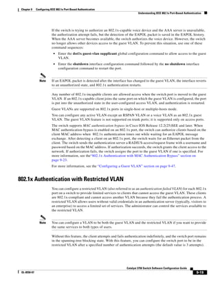 9-19
Catalyst 3750 Switch Software Configuration Guide
OL-8550-07
Chapter 9 Configuring IEEE 802.1x Port-Based Authentication
Understanding IEEE 802.1x Port-Based Authentication
If the switch is trying to authorize an 802.1x-capable voice device and the AAA server is unavailable,
the authorization attempt fails, but the detection of the EAPOL packet is saved in the EAPOL history.
When the AAA server becomes available, the switch authorizes the voice device. However, the switch
no longer allows other devices access to the guest VLAN. To prevent this situation, use one of these
command sequences:
• Enter the dot1x guest-vlan supplicant global configuration command to allow access to the guest
VLAN.
• Enter the shutdown interface configuration command followed by the no shutdown interface
configuration command to restart the port.
Note If an EAPOL packet is detected after the interface has changed to the guest VLAN, the interface reverts
to an unauthorized state, and 802.1x authentication restarts.
Any number of 802.1x-incapable clients are allowed access when the switch port is moved to the guest
VLAN. If an 802.1x-capable client joins the same port on which the guest VLAN is configured, the port
is put into the unauthorized state in the user-configured access VLAN, and authentication is restarted.
Guest VLANs are supported on 802.1x ports in single-host or multiple-hosts mode.
You can configure any active VLAN except an RSPAN VLAN or a voice VLAN as an 802.1x guest
VLAN. The guest VLAN feature is not supported on trunk ports; it is supported only on access ports.
The switch supports MAC authentication bypass in Cisco IOS Release 12.2(25)SEE and later. When
MAC authentication bypass is enabled on an 802.1x port, the switch can authorize clients based on the
client MAC address when 802.1x authentication times out while waiting for an EAPOL message
exchange. After detecting a client on an 802.1x port, the switch waits for an Ethernet packet from the
client. The switch sends the authentication server a RADIUS-access/request frame with a username and
password based on the MAC address. If authorization succeeds, the switch grants the client access to the
network. If authorization fails, the switch assigns the port to the guest VLAN if one is specified. For
more information, see the“802.1x Authentication with MAC Authentication Bypass” section on
page 9-23.
For more information, see the “Configuring a Guest VLAN” section on page 9-47.
802.1x Authentication with Restricted VLAN
You can configure a restricted VLAN (also referred to as an authentication failed VLAN) for each 802.1x
port on a switch to provide limited services to clients that cannot access the guest VLAN. These clients
are 802.1x-compliant and cannot access another VLAN because they fail the authentication process. A
restricted VLAN allows users without valid credentials in an authentication server (typically, visitors to
an enterprise) to access a limited set of services. The administrator can control the services available to
the restricted VLAN.
Note You can configure a VLAN to be both the guest VLAN and the restricted VLAN if you want to provide
the same services to both types of users.
Without this feature, the client attempts and fails authentication indefinitely, and the switch port remains
in the spanning-tree blocking state. With this feature, you can configure the switch port to be in the
restricted VLAN after a specified number of authentication attempts (the default value is 3 attempts).
 