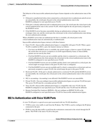 9-21
Catalyst 3750 Switch Software Configuration Guide
OL-8550-07
Chapter 9 Configuring IEEE 802.1x Port-Based Authentication
Understanding IEEE 802.1x Port-Based Authentication
The behavior of the inaccessible authentication bypass feature depends on the authorization state of the
port:
• If the port is unauthorized when a host connected to a critical port tries to authenticate and all servers
are unavailable, the switch puts the port in the critical-authentication state in the
RADIUS-configured or user-specified access VLAN.
• If the port is already authorized and re-authentication occurs, the switch puts the critical port in the
critical-authentication state in the current VLAN, which might be the one previously assigned by
the RADIUS server.
• If the RADIUS server becomes unavailable during an authentication exchange, the current
exchanges times out, and the switch puts the critical port in the critical-authentication state during
the next authentication attempt.
When a RADIUS server that can authenticate the host is available, all critical ports in the
critical-authentication state are automatically re-authenticated.
Inaccessible authentication bypass interacts with these features:
• Guest VLAN—Inaccessible authentication bypass is compatible with guest VLAN. When a guest
VLAN is enabled on 8021.x port, the features interact as follows:
– If at least one RADIUS server is available, the switch assigns a client to a guest VLAN when
the switch does not receive a response to its EAP request/identity frame or when EAPOL
packets are not sent by the client.
– If all the RADIUS servers are not available and the client is connected to a critical port, the
switch authenticates the client and puts the critical port in the critical-authentication state in the
RADIUS-configured or user-specified access VLAN.
– If all the RADIUS servers are not available and the client is not connected to a critical port, the
switch might not assign clients to the guest VLAN if one is configured.
– If all the RADIUS servers are not available and if a client is connected to a critical port and was
previously assigned to a guest VLAN, the switch keeps the port in the guest VLAN.
• Restricted VLAN—If the port is already authorized in a restricted VLAN and the RADIUS servers
are unavailable, the switch puts the critical port in the critical-authentication state in the restricted
VLAN.
• 802.1x accounting—Accounting is not affected if the RADIUS servers are unavailable.
• Private VLAN—You can configure inaccessible authentication bypass on a private VLAN host port.
The access VLAN must be a secondary private VLAN.
• Voice VLAN—Inaccessible authentication bypass is compatible with voice VLAN, but the
RADIUS-configured or user-specified access VLAN and the voice VLAN must be different.
• Remote Switched Port Analyzer (RSPAN)—Do not configure an RSPAN VLAN as the
RADIUS-configured or user-specified access VLAN for inaccessible authentication bypass.
802.1x Authentication with Voice VLAN Ports
A voice VLAN port is a special access port associated with two VLAN identifiers:
• VVID to carry voice traffic to and from the IP phone. The VVID is used to configure the IP phone
connected to the port.
• PVID to carry the data traffic to and from the workstation connected to the switch through the IP
phone. The PVID is the native VLAN of the port.
 