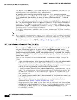 9-22
Catalyst 3750 Switch Software Configuration Guide
OL-8550-07
Chapter 9 Configuring IEEE 802.1x Port-Based Authentication
Understanding IEEE 802.1x Port-Based Authentication
The IP phone uses the VVID for its voice traffic, regardless of the authorization state of the port. This
allows the phone to work independently of 802.1x authentication.
In single-host mode, only the IP phone is allowed on the voice VLAN. In multiple-hosts mode,
additional clients can send traffic on the voice VLAN after a supplicant is authenticated on the PVID.
When multiple-hosts mode is enabled, the supplicant authentication affects both the PVID and the
VVID.
A voice VLAN port becomes active when there is a link, and the device MAC address appears after the
first CDP message from the IP phone. Cisco IP phones do not relay CDP messages from other devices.
As a result, if several IP phones are connected in series, the switch recognizes only the one directly
connected to it. When 802.1x authentication is enabled on a voice VLAN port, the switch drops packets
from unrecognized IP phones more than one hop away.
When 802.1x authentication is enabled on a port, you cannot configure a port VLAN that is equal to a
voice VLAN.
Note If you enable 802.1x authentication on an access port on which a voice VLAN is configured and to which
a Cisco IP Phone is connected, the Cisco IP phone loses connectivity to the switch for up to 30 seconds.
For more information about voice VLANs, see Chapter 12, “Configuring VLANs.”
802.1x Authentication with Port Security
You can configure an 802.1x port with port security in either single-host or multiple-hosts mode. (You
also must configure port security on the port by using the switchport port-security interface
configuration command.) When you enable port security and 802.1x authentication on a port, 802.1x
authentication authenticates the port, and port security manages network access for all MAC addresses,
including that of the client. You can then limit the number or group of clients that can access the network
through an 802.1x port.
These are some examples of the interaction between 802.1x authentication and port security on the
switch:
• When a client is authenticated, and the port security table is not full, the client MAC address is added
to the port security list of secure hosts. The port then proceeds to come up normally.
When a client is authenticated and manually configured for port security, it is guaranteed an entry
in the secure host table (unless port security static aging has been enabled).
A security violation occurs if the client is authenticated, but the port security table is full. This can
happen if the maximum number of secure hosts has been statically configured or if the client ages
out of the secure host table. If the client address is aged, its place in the secure host table can be
taken by another host.
If the security violation is caused by the first authenticated host, the port becomes error-disabled and
immediately shuts down.
The port security violation modes determine the action for security violations. For more
information, see the “Security Violations” section on page 22-10.
• When you manually remove an 802.1x client address from the port security table by using the no
switchport port-security mac-address mac-address interface configuration command, you should
re-authenticate the 802.1x client by using the dot1x re-authenticate interface interface-id
privileged EXEC command.
 
