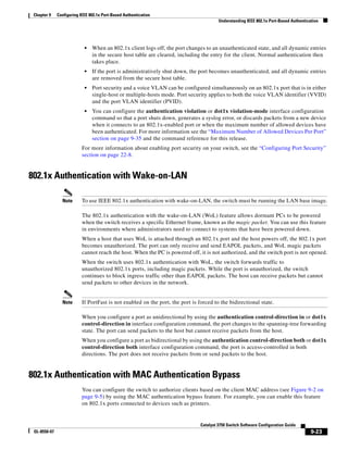 9-23
Catalyst 3750 Switch Software Configuration Guide
OL-8550-07
Chapter 9 Configuring IEEE 802.1x Port-Based Authentication
Understanding IEEE 802.1x Port-Based Authentication
• When an 802.1x client logs off, the port changes to an unauthenticated state, and all dynamic entries
in the secure host table are cleared, including the entry for the client. Normal authentication then
takes place.
• If the port is administratively shut down, the port becomes unauthenticated, and all dynamic entries
are removed from the secure host table.
• Port security and a voice VLAN can be configured simultaneously on an 802.1x port that is in either
single-host or multiple-hosts mode. Port security applies to both the voice VLAN identifier (VVID)
and the port VLAN identifier (PVID).
• You can configure the authentication violation or dot1x violation-mode interface configuration
command so that a port shuts down, generates a syslog error, or discards packets from a new device
when it connects to an 802.1x-enabled port or when the maximum number of allowed devices have
been authenticated. For more information see the “Maximum Number of Allowed Devices Per Port”
section on page 9-35 and the command reference for this release.
For more information about enabling port security on your switch, see the “Configuring Port Security”
section on page 22-8.
802.1x Authentication with Wake-on-LAN
Note To use IEEE 802.1x authentication with wake-on-LAN, the switch must be running the LAN base image.
The 802.1x authentication with the wake-on-LAN (WoL) feature allows dormant PCs to be powered
when the switch receives a specific Ethernet frame, known as the magic packet. You can use this feature
in environments where administrators need to connect to systems that have been powered down.
When a host that uses WoL is attached through an 802.1x port and the host powers off, the 802.1x port
becomes unauthorized. The port can only receive and send EAPOL packets, and WoL magic packets
cannot reach the host. When the PC is powered off, it is not authorized, and the switch port is not opened.
When the switch uses 802.1x authentication with WoL, the switch forwards traffic to
unauthorized 802.1x ports, including magic packets. While the port is unauthorized, the switch
continues to block ingress traffic other than EAPOL packets. The host can receive packets but cannot
send packets to other devices in the network.
Note If PortFast is not enabled on the port, the port is forced to the bidirectional state.
When you configure a port as unidirectional by using the authentication control-direction in or dot1x
control-direction in interface configuration command, the port changes to the spanning-tree forwarding
state. The port can send packets to the host but cannot receive packets from the host.
When you configure a port as bidirectional by using the authentication control-direction both or dot1x
control-direction both interface configuration command, the port is access-controlled in both
directions. The port does not receive packets from or send packets to the host.
802.1x Authentication with MAC Authentication Bypass
You can configure the switch to authorize clients based on the client MAC address (see Figure 9-2 on
page 9-5) by using the MAC authentication bypass feature. For example, you can enable this feature
on 802.1x ports connected to devices such as printers.
 