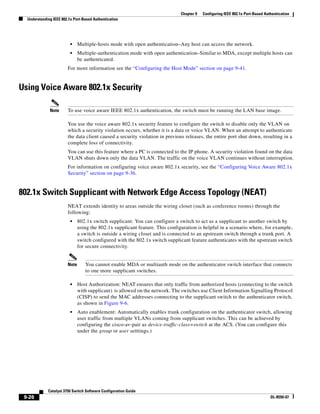 9-26
Catalyst 3750 Switch Software Configuration Guide
OL-8550-07
Chapter 9 Configuring IEEE 802.1x Port-Based Authentication
Understanding IEEE 802.1x Port-Based Authentication
• Multiple-hosts mode with open authentication–Any host can access the network.
• Multiple-authentication mode with open authentication–Similar to MDA, except multiple hosts can
be authenticated.
For more information see the “Configuring the Host Mode” section on page 9-41.
Using Voice Aware 802.1x Security
Note To use voice aware IEEE 802.1x authentication, the switch must be running the LAN base image.
You use the voice aware 802.1x security feature to configure the switch to disable only the VLAN on
which a security violation occurs, whether it is a data or voice VLAN. When an attempt to authenticate
the data client caused a security violation in previous releases, the entire port shut down, resulting in a
complete loss of connectivity.
You can use this feature where a PC is connected to the IP phone. A security violation found on the data
VLAN shuts down only the data VLAN. The traffic on the voice VLAN continues without interruption.
For information on configuring voice aware 802.1x security, see the “Configuring Voice Aware 802.1x
Security” section on page 9-36.
802.1x Switch Supplicant with Network Edge Access Topology (NEAT)
NEAT extends identity to areas outside the wiring closet (such as conference rooms) through the
following:
• 802.1x switch supplicant: You can configure a switch to act as a supplicant to another switch by
using the 802.1x supplicant feature. This configuration is helpful in a scenario where, for example,
a switch is outside a wiring closet and is connected to an upstream switch through a trunk port. A
switch configured with the 802.1x switch supplicant feature authenticates with the upstream switch
for secure connectivity.
Note You cannot enable MDA or multiauth mode on the authenticator switch interface that connects
to one more supplicant switches.
• Host Authorization: NEAT ensures that only traffic from authorized hosts (connecting to the switch
with supplicant) is allowed on the network. The switches use Client Information Signalling Protocol
(CISP) to send the MAC addresses connecting to the supplicant switch to the authenticator switch,
as shown in Figure 9-6.
• Auto enablement: Automatically enables trunk configuration on the authenticator switch, allowing
user traffic from multiple VLANs coming from supplicant switches. This can be achieved by
configuring the cisco-av-pair as device-traffic-class=switch at the ACS. (You can configure this
under the group or user setttings.)
 