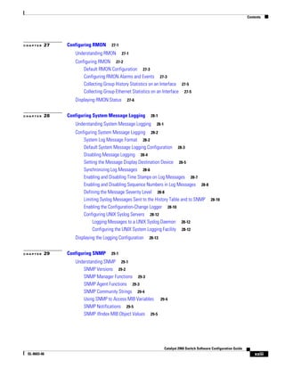Contents
xxiii
Catalyst 2960 Switch Software Configuration Guide
OL-8603-06
C H A P T E R 27 Configuring RMON 27-1
Understanding RMON 27-1
Configuring RMON 27-2
Default RMON Configuration 27-3
Configuring RMON Alarms and Events 27-3
Collecting Group History Statistics on an Interface 27-5
Collecting Group Ethernet Statistics on an Interface 27-5
Displaying RMON Status 27-6
C H A P T E R 28 Configuring System Message Logging 28-1
Understanding System Message Logging 28-1
Configuring System Message Logging 28-2
System Log Message Format 28-2
Default System Message Logging Configuration 28-3
Disabling Message Logging 28-4
Setting the Message Display Destination Device 28-5
Synchronizing Log Messages 28-6
Enabling and Disabling Time Stamps on Log Messages 28-7
Enabling and Disabling Sequence Numbers in Log Messages 28-8
Defining the Message Severity Level 28-8
Limiting Syslog Messages Sent to the History Table and to SNMP 28-10
Enabling the Configuration-Change Logger 28-10
Configuring UNIX Syslog Servers 28-12
Logging Messages to a UNIX Syslog Daemon 28-12
Configuring the UNIX System Logging Facility 28-12
Displaying the Logging Configuration 28-13
C H A P T E R 29 Configuring SNMP 29-1
Understanding SNMP 29-1
SNMP Versions 29-2
SNMP Manager Functions 29-3
SNMP Agent Functions 29-3
SNMP Community Strings 29-4
Using SNMP to Access MIB Variables 29-4
SNMP Notifications 29-5
SNMP ifIndex MIB Object Values 29-5
 