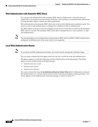 9-28
Catalyst 3750 Switch Software Configuration Guide
OL-8550-07
Chapter 9 Configuring IEEE 802.1x Port-Based Authentication
Understanding IEEE 802.1x Port-Based Authentication
Web Authentication with Automatic MAC Check
You can use web authentication with automatic MAC check to authenticate a client that does not
support 802.1x or web-browser functionality. End hosts, such as printers, can automatically authenticate
by using the MAC address without any other requirements.
Web authentication with automatic MAC check only works in web authentication standalone mode. You
cannot use this if web authentication is configured as a fallback to 802.1x authentication.
The MAC address of the device must be configured in the Access Control Server (ACS) for the automatic
MAC check to succeed. The automatic MAC check allows managed devices, such as printers, to skip
web authentication.
Note The interoperability of web authentication (with automatic MAC check) and 802.1x MAC authentication
configured on different ports of the same switch is not supported.
Local Web Authentication Banner
Note To use the Local Web Authentication Feature, the switch must be running the LAN base image.
You can create a banner that will appear when you log into a switch by using web authentication.
The Banner appears on both the login page and the authentication-result pop-up page. The banner
appears in these authentication-result pop-up pages:
• Authentication Successful
• Authentication Failed
• Authentication Expired
You create a banner by using the ip admission auth-proxy-banner http global configuration command.
The default banner Cisco Systems and Switch host-name Authentication appear on the Login Page. Cisco
System appears on the authentication result pop-up page, as shown in Figure 9-7.
 