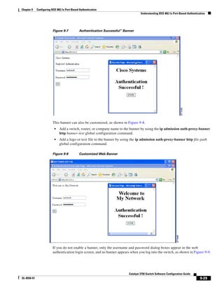 9-29
Catalyst 3750 Switch Software Configuration Guide
OL-8550-07
Chapter 9 Configuring IEEE 802.1x Port-Based Authentication
Understanding IEEE 802.1x Port-Based Authentication
Figure 9-7 Authentication Successful” Banner
This banner can also be customized, as shown in Figure 9-8.
• Add a switch, router, or company name to the banner by using the ip admission auth-proxy-banner
http banner-text global configuration command.
• Add a logo or text file to the banner by using the ip admission auth-proxy-banner http file-path
global configuration command.
Figure 9-8 Customized Web Banner
If you do not enable a banner, only the username and password dialog boxes appear in the web
authentication login screen, and no banner appears when you log into the switch, as shown in Figure 9-9.
 
