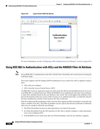 9-30
Catalyst 3750 Switch Software Configuration Guide
OL-8550-07
Chapter 9 Configuring IEEE 802.1x Port-Based Authentication
Understanding IEEE 802.1x Port-Based Authentication
Figure 9-9 Login Screen With No Banner
For more information, see the “Configuring a Web Authentication Local Banner” section on page 9-64.
Using IEEE 802.1x Authentication with ACLs and the RADIUS Filter-Id Attribute
Note To use IEEE 802.1x authentication with ACLs and the Filter-Id attribute, the switch must be running the
LAN base image.
The switch supports only IP standard and IP extended port access control lists (ACLs) applied to ingress
ports.
• ACLs that you configure
• ACLs from the Access Control Server (ACS)
An IEEE 802.1x port in single-host mode uses ACLs from the ACS to provide different levels of service
to an IEEE 802.1x-authenticated user. When the RADIUS server authenticates this type of user and port,
it sends ACL attributes based on the user identity to the switch. The switch applies the attributes to the
port for the duration of the user session. If the session is over, authentication fails, or a link fails, the port
becomes unauthorized, and the switch removes the ACL on the port.
Only IP standard and IP extended port ACLs from the ACS support the Filter-Id attribute. It specifies the
name or number of an ACL. The Filter-id attribute can also specify the direction (inbound or outbound)
and a user or a group to which the user belongs.
• The Filter-Id attribute for the user takes precedence over that for the group.
• If a Filter-Id attribute from the ACS specifies an ACL that is already configure, it takes precedence
over a user-configured ACL.
• If the RADIUS server sends more than one Filter-Id attribute, only the last attribute is applied.
 