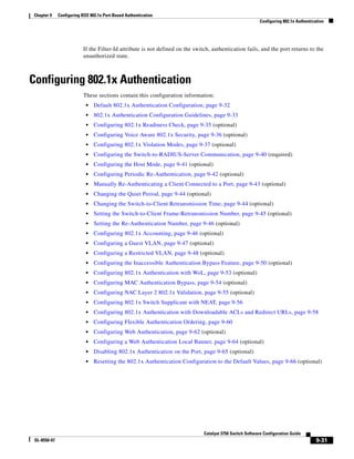 9-31
Catalyst 3750 Switch Software Configuration Guide
OL-8550-07
Chapter 9 Configuring IEEE 802.1x Port-Based Authentication
Configuring 802.1x Authentication
If the Filter-Id attribute is not defined on the switch, authentication fails, and the port returns to the
unauthorized state.
Configuring 802.1x Authentication
These sections contain this configuration information:
• Default 802.1x Authentication Configuration, page 9-32
• 802.1x Authentication Configuration Guidelines, page 9-33
• Configuring 802.1x Readiness Check, page 9-35 (optional)
• Configuring Voice Aware 802.1x Security, page 9-36 (optional)
• Configuring 802.1x Violation Modes, page 9-37 (optional)
• Configuring the Switch-to-RADIUS-Server Communication, page 9-40 (required)
• Configuring the Host Mode, page 9-41 (optional)
• Configuring Periodic Re-Authentication, page 9-42 (optional)
• Manually Re-Authenticating a Client Connected to a Port, page 9-43 (optional)
• Changing the Quiet Period, page 9-44 (optional)
• Changing the Switch-to-Client Retransmission Time, page 9-44 (optional)
• Setting the Switch-to-Client Frame-Retransmission Number, page 9-45 (optional)
• Setting the Re-Authentication Number, page 9-46 (optional)
• Configuring 802.1x Accounting, page 9-46 (optional)
• Configuring a Guest VLAN, page 9-47 (optional)
• Configuring a Restricted VLAN, page 9-48 (optional)
• Configuring the Inaccessible Authentication Bypass Feature, page 9-50 (optional)
• Configuring 802.1x Authentication with WoL, page 9-53 (optional)
• Configuring MAC Authentication Bypass, page 9-54 (optional)
• Configuring NAC Layer 2 802.1x Validation, page 9-55 (optional)
• Configuring 802.1x Switch Supplicant with NEAT, page 9-56
• Configuring 802.1x Authentication with Downloadable ACLs and Redirect URLs, page 9-58
• Configuring Flexible Authentication Ordering, page 9-60
• Configuring Web Authentication, page 9-62 (optional)
• Configuring a Web Authentication Local Banner, page 9-64 (optional)
• Disabling 802.1x Authentication on the Port, page 9-65 (optional)
• Resetting the 802.1x Authentication Configuration to the Default Values, page 9-66 (optional)
 