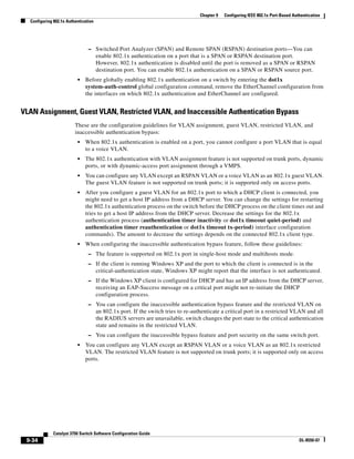 9-34
Catalyst 3750 Switch Software Configuration Guide
OL-8550-07
Chapter 9 Configuring IEEE 802.1x Port-Based Authentication
Configuring 802.1x Authentication
– Switched Port Analyzer (SPAN) and Remote SPAN (RSPAN) destination ports—You can
enable 802.1x authentication on a port that is a SPAN or RSPAN destination port.
However, 802.1x authentication is disabled until the port is removed as a SPAN or RSPAN
destination port. You can enable 802.1x authentication on a SPAN or RSPAN source port.
• Before globally enabling 802.1x authentication on a switch by entering the dot1x
system-auth-control global configuration command, remove the EtherChannel configuration from
the interfaces on which 802.1x authentication and EtherChannel are configured.
VLAN Assignment, Guest VLAN, Restricted VLAN, and Inaccessible Authentication Bypass
These are the configuration guidelines for VLAN assignment, guest VLAN, restricted VLAN, and
inaccessible authentication bypass:
• When 802.1x authentication is enabled on a port, you cannot configure a port VLAN that is equal
to a voice VLAN.
• The 802.1x authentication with VLAN assignment feature is not supported on trunk ports, dynamic
ports, or with dynamic-access port assignment through a VMPS.
• You can configure any VLAN except an RSPAN VLAN or a voice VLAN as an 802.1x guest VLAN.
The guest VLAN feature is not supported on trunk ports; it is supported only on access ports.
• After you configure a guest VLAN for an 802.1x port to which a DHCP client is connected, you
might need to get a host IP address from a DHCP server. You can change the settings for restarting
the 802.1x authentication process on the switch before the DHCP process on the client times out and
tries to get a host IP address from the DHCP server. Decrease the settings for the 802.1x
authentication process (authentication timer inactivity or dot1x timeout quiet-period) and
authentication timer reauthentication or dot1x timeout tx-period) interface configuration
commands). The amount to decrease the settings depends on the connected 802.1x client type.
• When configuring the inaccessible authentication bypass feature, follow these guidelines:
– The feature is supported on 802.1x port in single-host mode and multihosts mode.
– If the client is running Windows XP and the port to which the client is connected is in the
critical-authentication state, Windows XP might report that the interface is not authenticated.
– If the Windows XP client is configured for DHCP and has an IP address from the DHCP server,
receiving an EAP-Success message on a critical port might not re-initiate the DHCP
configuration process.
– You can configure the inaccessible authentication bypass feature and the restricted VLAN on
an 802.1x port. If the switch tries to re-authenticate a critical port in a restricted VLAN and all
the RADIUS servers are unavailable, switch changes the port state to the critical authentication
state and remains in the restricted VLAN.
– You can configure the inaccessible bypass feature and port security on the same switch port.
• You can configure any VLAN except an RSPAN VLAN or a voice VLAN as an 802.1x restricted
VLAN. The restricted VLAN feature is not supported on trunk ports; it is supported only on access
ports.
 