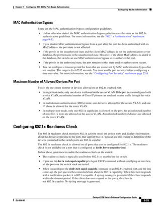 9-35
Catalyst 3750 Switch Software Configuration Guide
OL-8550-07
Chapter 9 Configuring IEEE 802.1x Port-Based Authentication
Configuring 802.1x Authentication
MAC Authentication Bypass
These are the MAC authentication bypass configuration guidelines:
• Unless otherwise stated, the MAC authentication bypass guidelines are the same as the 802.1x
authentication guidelines. For more information, see the “802.1x Authentication” section on
page 9-33.
• If you disable MAC authentication bypass from a port after the port has been authorized with its
MAC address, the port state is not affected.
• If the port is in the unauthorized state and the client MAC address is not the authentication-server
database, the port remains in the unauthorized state. However, if the client MAC address is added to
the database, the switch can use MAC authentication bypass to re-authorize the port.
• If the port is in the authorized state, the port remains in this state until re-authorization occurs.
• You can configure a timeout period for hosts that are connected by MAC authentication bypass but
are inactive. The range is 1to 65535 seconds. You must enable port security before configuring a
time out value. For more information, see the “Configuring Port Security” section on page 22-8.
Maximum Number of Allowed Devices Per Port
This is the maximum number of devices allowed on an 802.1x-enabled port:
• In single-host mode, only one device is allowed on the access VLAN. If the port is also configured with
a voice VLAN, an unlimited number of Cisco IP phones can send and receive traffic through the voice
VLAN.
• In multidomain authentication (MDA) mode, one device is allowed for the access VLAN, and one
IP phone is allowed for the voice VLAN.
• In multiple-host mode, only one 802.1x supplicant is allowed on the port, but an unlimited number
of non-802.1x hosts are allowed on the access VLAN. An unlimited number of devices are allowed
on the voice VLAN.
Configuring 802.1x Readiness Check
The 802.1x readiness check monitors 802.1x activity on all the switch ports and displays information
about the devices connected to the ports that support 802.1x. You can use this feature to determine if the
devices connected to the switch ports are 802.1x-capable.
The 802.1x readiness check is allowed on all ports that can be configured for 802.1x. The readiness
check is not available on a port that is configured as dot1x force-unauthorized.
Follow these guidelines to enable the readiness check on the switch:
• The readiness check is typically used before 802.1x is enabled on the switch.
• If you use the dot1x test eapol-capable privileged EXEC command without specifying an interface,
all the ports on the switch stack are tested.
• When you configure the dot1x test eapol-capable command on an 802.1x-enabled port, and the link
comes up, the port queries the connected client about its 802.1x capability. When the client responds
with a notification packet, it is 802.1x-capable. A syslog message is generated if the client responds
within the timeout period. If the client does not respond to the query, the client is
not 802.1x-capable. No syslog message is generated.
 