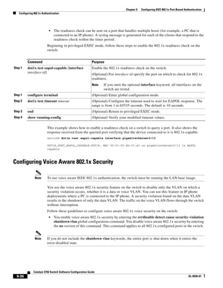 9-36
Catalyst 3750 Switch Software Configuration Guide
OL-8550-07
Chapter 9 Configuring IEEE 802.1x Port-Based Authentication
Configuring 802.1x Authentication
• The readiness check can be sent on a port that handles multiple hosts (for example, a PC that is
connected to an IP phone). A syslog message is generated for each of the clients that respond to the
readiness check within the timer period.
Beginning in privileged EXEC mode, follow these steps to enable the 802.1x readiness check on the
switch:
This example shows how to enable a readiness check on a switch to query a port. It also shows the
response received from the queried port verifying that the device connected to it is 802.1x-capable:
switch# dot1x test eapol-capable interface gigabitethernet0/13
DOT1X_PORT_EAPOL_CAPABLE:DOT1X: MAC 00-01-02-4b-f1-a3 on gigabitethernet0/13 is EAPOL
capable
Configuring Voice Aware 802.1x Security
Note To use voice aware IEEE 802.1x authentication, the switch must be running the LAN base image.
You use the voice aware 802.1x security feature on the switch to disable only the VLAN on which a
security violation occurs, whether it is a data or voice VLAN. You can use this feature in IP phone
deployments where a PC is connected to the IP phone. A security violation found on the data VLAN
results in the shutdown of only the data VLAN. The traffic on the voice VLAN flows through the switch
without interruption.
Follow these guidelines to configure voice aware 802.1x voice security on the switch:
• You enable voice aware 802.1x security by entering the errdisable detect cause security-violation
shutdown vlan global configuration command. You disable voice aware 802.1x security by entering
the no version of this command. This command applies to all 802.1x-configured ports in the switch.
Note If you do not include the shutdown vlan keywords, the entire port is shut down when it enters the
error-disabled state.
Command Purpose
Step 1 dot1x test eapol-capable [interface
interface-id]
Enable the 802.1x readiness check on the switch.
(Optional) For interface-id specify the port on which to check for 802.1x
readiness.
Note If you omit the optional interface keyword, all interfaces on the
switch are tested.
Step 1 configure terminal (Optional) Enter global configuration mode.
Step 2 dot1x test timeout timeout (Optional) Configure the timeout used to wait for EAPOL response. The
range is from 1 to 65535 seconds. The default is 10 seconds.
Step 3 end (Optional) Return to privileged EXEC mode.
Step 4 show running-config (Optional) Verify your modified timeout values.
 