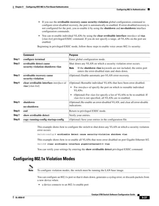 9-37
Catalyst 3750 Switch Software Configuration Guide
OL-8550-07
Chapter 9 Configuring IEEE 802.1x Port-Based Authentication
Configuring 802.1x Authentication
• If you use the errdisable recovery cause security-violation global configuration command to
configure error-disabled recovery, the port is automatically re-enabled. If error-disabled recovery is
not configured for the port, you re-enable it by using the shutdown and no-shutdown interface
configuration commands.
• You can re-enable individual VLANs by using the clear errdisable interface interface-id vlan
[vlan-list] privileged EXEC command. If you do not specify a range, all VLANs on the port are
enabled.
Beginning in privileged EXEC mode, follow these steps to enable voice aware 802.1x security:
This example shows how to configure the switch to shut down any VLAN on which a security violation
error occurs:
Switch(config)# errdisable detect cause security-violation shutdown vlan
This example shows how to re-enable all VLANs that were error disabled on port Gigabit Ethernet 0/2.
Switch# clear errdisable interface gigabitethernet0/2 vlan
You can verify your settings by entering the show errdisable detect privileged EXEC command.
Configuring 802.1x Violation Modes
Note To configure violation modes, the switch must be running the LAN base image.
You can configure an 802.1x port so that it shuts down, generates a syslog error, or discards packets from
a new device when:
• a device connects to an 802.1x-enable port
Command Purpose
Step 1 configure terminal Enter global configuration mode.
Step 2 errdisable detect cause
security-violation shutdown vlan
Shut down any VLAN on which a security violation error occurs.
Note If the shutdown vlan keywords are not included, the entire port
enters the error-disabled state and shuts down.
Step 3 errdisable recovery cause
security-violation
(Optional) Enable automatic per-VLAN error recovery.
Step 4 clear errdisable interface interface-id
vlan [vlan-list]
(Optional) Reenable individual VLANs that have been error disabled.
• For interface-id specify the port on which to reenable individual
VLANs.
• (Optional) For vlan-list specify a list of VLANs to be re-enabled. If
vlan-list is not specified, all VLANs are re-enabled.
Step 5 shutdown
no-shutdown
(Optional) Re-enable an error-disabled VLAN, and clear all error-disable
indications.
Step 6 end Return to privileged EXEC mode.
Step 7 show errdisable detect Verify your entries.
Step 8 copy running-config startup-config (Optional) Save your entries in the configuration file.
 