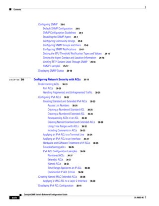 Contents
xxiv
Catalyst 2960 Switch Software Configuration Guide
OL-8603-06
Configuring SNMP 29-6
Default SNMP Configuration 29-6
SNMP Configuration Guidelines 29-6
Disabling the SNMP Agent 29-7
Configuring Community Strings 29-8
Configuring SNMP Groups and Users 29-9
Configuring SNMP Notifications 29-11
Setting the CPU Threshold Notification Types and Values 29-15
Setting the Agent Contact and Location Information 29-16
Limiting TFTP Servers Used Through SNMP 29-16
SNMP Examples 29-17
Displaying SNMP Status 29-18
C H A P T E R 30 Configuring Network Security with ACLs 30-19
Understanding ACLs 30-19
Port ACLs 30-20
Handling Fragmented and Unfragmented Traffic 30-21
Configuring IPv4 ACLs 30-22
Creating Standard and Extended IPv4 ACLs 30-23
Access List Numbers 30-24
Creating a Numbered Standard ACL 30-25
Creating a Numbered Extended ACL 30-26
Resequencing ACEs in an ACL 30-30
Creating Named Standard and Extended ACLs 30-30
Using Time Ranges with ACLs 30-32
Including Comments in ACLs 30-33
Applying an IPv4 ACL to a Terminal Line 30-34
Applying an IPv4 ACL to an Interface 30-34
Hardware and Software Treatment of IP ACLs 30-35
Troubleshooting ACLs 30-35
IPv4 ACL Configuration Examples 30-36
Numbered ACLs 30-37
Extended ACLs 30-37
Named ACLs 30-37
Time Range Applied to an IP ACL 30-38
Commented IP ACL Entries 30-38
Creating Named MAC Extended ACLs 30-38
Applying a MAC ACL to a Layer 2 Interface 30-40
Displaying IPv4 ACL Configuration 30-41
 