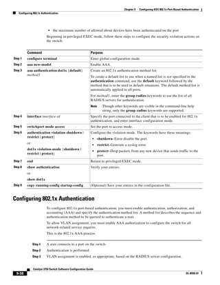 9-38
Catalyst 3750 Switch Software Configuration Guide
OL-8550-07
Chapter 9 Configuring IEEE 802.1x Port-Based Authentication
Configuring 802.1x Authentication
• the maximum number of allowed about devices have been authenticated on the port
Beginning in privileged EXEC mode, follow these steps to configure the security violation actions on
the switch:
Configuring 802.1x Authentication
To configure 802.1x port-based authentication, you must enable authentication, authorization, and
accounting (AAA) and specify the authentication method list. A method list describes the sequence and
authentication method to be queried to authenticate a user.
To allow VLAN assignment, you must enable AAA authorization to configure the switch for all
network-related service requests.
This is the 802.1x AAA process:
Step 1 A user connects to a port on the switch.
Step 2 Authentication is performed.
Step 3 VLAN assignment is enabled, as appropriate, based on the RADIUS server configuration.
Command Purpose
Step 1 configure terminal Enter global configuration mode.
Step 2 aaa new-model Enable AAA.
Step 3 aaa authentication dot1x {default}
method1
Create an 802.1x authentication method list.
To create a default list to use when a named list is not specified in the
authentication command, use the default keyword followed by the
method that is to be used in default situations. The default method list is
automatically applied to all ports.
For method1, enter the group radius keywords to use the list of all
RADIUS servers for authentication.
Note Though other keywords are visible in the command-line help
string, only the group radius keywords are supported.
Step 4 interface interface-id Specify the port connected to the client that is to be enabled for 802.1x
authentication, and enter interface configuration mode.
Step 5 switchport mode access Set the port to access mode.
Step 6 authentication violation shutdown |
restrict | protect}
or
dot1x violation-mode {shutdown |
restrict | protect}
Configure the violation mode. The keywords have these meanings:
• shutdown–Error disable the port.
• restrict–Generate a syslog error.
• protect–Drop packets from any new device that sends traffic to the
port.
Step 7 end Return to privileged EXEC mode.
Step 8 show authentication
or
show dot1x
Verify your entries.
Step 9 copy running-config startup-config (Optional) Save your entries in the configuration file.
 