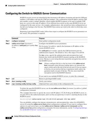 9-40
Catalyst 3750 Switch Software Configuration Guide
OL-8550-07
Chapter 9 Configuring IEEE 802.1x Port-Based Authentication
Configuring 802.1x Authentication
Configuring the Switch-to-RADIUS-Server Communication
RADIUS security servers are identified by their hostname or IP address, hostname and specific UDP port
numbers, or IP address and specific UDP port numbers. The combination of the IP address and the UDP
port number creates a unique identifier, which enables RADIUS requests to be sent to multiple UDP
ports on a server at the same IP address. If two different host entries on the same RADIUS server are
configured for the same service—for example, authentication—the second host entry configured acts as
the fail-over backup to the first one. The RADIUS host entries are tried in the order in which they were
configured.
Beginning in privileged EXEC mode, follow these steps to configure the RADIUS server parameters on
the switch. This procedure is required.
To delete the specified RADIUS server, use the no radius-server host {hostname | ip-address} global
configuration command.
This example shows how to specify the server with IP address 172.20.39.46 as the RADIUS server, to
use port 1612 as the authorization port, and to set the encryption key to rad123, matching the key on the
RADIUS server:
Switch(config)# radius-server host 172.l20.39.46 auth-port 1612 key rad123
You can globally configure the timeout, retransmission, and encryption key values for all RADIUS
servers by using the radius-server host global configuration command. If you want to configure these
options on a per-server basis, use the radius-server timeout, radius-server retransmit and the
radius-server key global configuration commands. For more information, see the “Configuring Settings
for All RADIUS Servers” section on page 8-29.
Command Purpose
Step 1 configure terminal Enter global configuration mode.
Step 2 radius-server host {hostname |
ip-address} auth-port port-number key
string
Configure the RADIUS server parameters.
For hostname | ip-address, specify the hostname or IP address of the
remote RADIUS server.
For auth-port port-number, specify the UDP destination port for
authentication requests. The default is 1812. The range is 0 to 65536.
For key string, specify the authentication and encryption key used
between the switch and the RADIUS daemon running on the RADIUS
server. The key is a text string that must match the encryption key used on
the RADIUS server.
Note Always configure the key as the last item in the radius-server
host command syntax because leading spaces are ignored, but
spaces within and at the end of the key are used. If you use spaces
in the key, do not enclose the key in quotation marks unless the
quotation marks are part of the key. This key must match the
encryption used on the RADIUS daemon.
If you want to use multiple RADIUS servers, re-enter this command.
Step 3 end Return to privileged EXEC mode.
Step 4 show running-config Verify your entries.
Step 5 copy running-config startup-config (Optional) Save your entries in the configuration file.
 