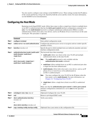 9-41
Catalyst 3750 Switch Software Configuration Guide
OL-8550-07
Chapter 9 Configuring IEEE 802.1x Port-Based Authentication
Configuring 802.1x Authentication
You also need to configure some settings on the RADIUS server. These settings include the IP address
of the switch and the key string to be shared by both the server and the switch. For more information,
see the RADIUS server documentation.
Configuring the Host Mode
Beginning in privileged EXEC mode, follow these steps to allow a single host (client) or multiple hosts
on an 802.1x-authorized port that has the dot1x port-control interface configuration command set to
auto. Use the multi-domain keyword to configure multidomain authentication (MDA) to enable
authentication of both a host and a voice device, such as an IP phone (Cisco or non-Cisco) on the same
switch port. This procedure is optional.
Command Purpose
Step 1 configure terminal Enter global configuration mode.
Step 2 radius-server vsa send authentication Configure the network access server to recognize and use vendor-specific
attributes (VSAs).
Step 3 interface interface-id Specify the port to which multiple hosts are indirectly attached, and enter
interface configuration mode.
Step 4 authentication host-mode [multi-auth |
multi-domain | multi-host |
single-host]
or
dot1x host-mode {single-host |
multi-host | multi-domain}
The keywords have these meanings:
• multi-auth–Allow one client on the voice VLAN and multiple
authenticated clients on the data VLAN.
Note The multi-auth keyword is only available with the
authentication host-mode command.
• multi-host–Allow multiple hosts on an 802.1x-authorized port after
a single host has been authenticated.
• multi-domain–Allow both a host and a voice device, such as an IP
phone (Cisco or non-Cisco), to be authenticated on
an 802.1x-authorized port.
Note You must configure the voice VLAN for the IP phone when the
host mode is set to multi-domain. For more information, see
Chapter 14, “Configuring Voice VLAN.”
• single-host–Allow a single host (client) on an 802.1x-authorized
port.
Make sure that the authentication port-control or dot1x port-control
interface configuration command set is set to auto for the specified
interface.
Step 5 switchport voice vlan vlan-id (Optional) Configure the voice VLAN.
Step 6 end Return to privileged EXEC mode.
Step 7 show authentication interface
interface-id
or
show dot1x interface interface-id
Verify your entries.
Step 8 copy running-config startup-config (Optional) Save your entries in the configuration file.
 