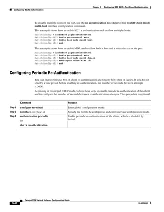 9-42
Catalyst 3750 Switch Software Configuration Guide
OL-8550-07
Chapter 9 Configuring IEEE 802.1x Port-Based Authentication
Configuring 802.1x Authentication
To disable multiple hosts on the port, use the no authentication host-mode or the no dot1x host-mode
multi-host interface configuration command.
This example shows how to enable 802.1x authentication and to allow multiple hosts:
Switch(config)# interface gigabitethernet0/1
Switch(config-if)# dot1x port-control auto
Switch(config-if)# dot1x host-mode multi-host
Switch(config-if)# end
This example shows how to enable MDA and to allow both a host and a voice device on the port:
Switch(config)# interface gigabitethernet0/1
Switch(config-if)# dot1x port-control auto
Switch(config-if)# dot1x host-mode multi-domain
Switch(config-if)# switchport voice vlan 101
Switch(config-if)# end
Configuring Periodic Re-Authentication
You can enable periodic 802.1x client re-authentication and specify how often it occurs. If you do not
specify a time period before enabling re-authentication, the number of seconds between attempts
is 3600.
Beginning in privileged EXEC mode, follow these steps to enable periodic re-authentication of the client
and to configure the number of seconds between re-authentication attempts. This procedure is optional.
Command Purpose
Step 1 configure terminal Enter global configuration mode.
Step 2 interface interface-id Specify the port to be configured, and enter interface configuration mode.
Step 3 authentication periodic
or
dot1x reauthentication
Enable periodic re-authentication of the client, which is disabled by
default.
 