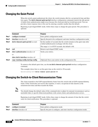 9-44
Catalyst 3750 Switch Software Configuration Guide
OL-8550-07
Chapter 9 Configuring IEEE 802.1x Port-Based Authentication
Configuring 802.1x Authentication
Changing the Quiet Period
When the switch cannot authenticate the client, the switch remains idle for a set period of time and then
tries again. The dot1x timeout quiet-period interface configuration command controls the idle period.
A failed client authentication might occur because the client provided an invalid password. You can
provide a faster response time to the user by entering a number smaller than the default.
Beginning in privileged EXEC mode, follow these steps to change the quiet period. This procedure is
optional.
To return to the default quiet time, use the no dot1x timeout quiet-period interface configuration
command.
This example shows how to set the quiet time on the switch to 30 seconds:
Switch(config-if)# dot1x timeout quiet-period 30
Changing the Switch-to-Client Retransmission Time
The client responds to the EAP-request/identity frame from the switch with an EAP-response/identity
frame. If the switch does not receive this response, it waits a set period of time (known as the
retransmission time) and then resends the frame.
Note You should change the default value of this command only to adjust for unusual circumstances such as
unreliable links or specific behavioral problems with certain clients and authentication servers.
Beginning in privileged EXEC mode, follow these steps to change the amount of time that the switch
waits for client notification. This procedure is optional.
Command Purpose
Step 1 configure terminal Enter global configuration mode.
Step 2 interface interface-id Specify the port to be configured, and enter interface configuration mode.
Step 3 dot1x timeout quiet-period seconds Set the number of seconds that the switch remains in the quiet state after
a failed authentication exchange with the client.
The range is 1 to 65535 seconds; the default is 60.
Step 4 end Return to privileged EXEC mode.
Step 5 show authentication interface-id
or
show dot1x interface interface-id
Verify your entries.
Step 6 copy running-config startup-config (Optional) Save your entries in the configuration file.
Command Purpose
Step 1 configure terminal Enter global configuration mode.
Step 2 interface interface-id Specify the port to configure, and enter interface configuration mode.
 
