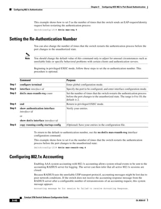 9-46
Catalyst 3750 Switch Software Configuration Guide
OL-8550-07
Chapter 9 Configuring IEEE 802.1x Port-Based Authentication
Configuring 802.1x Authentication
This example shows how to set 5 as the number of times that the switch sends an EAP-request/identity
request before restarting the authentication process:
Switch(config-if)# dot1x max-req 5
Setting the Re-Authentication Number
You can also change the number of times that the switch restarts the authentication process before the
port changes to the unauthorized state.
Note You should change the default value of this command only to adjust for unusual circumstances such as
unreliable links or specific behavioral problems with certain clients and authentication servers.
Beginning in privileged EXEC mode, follow these steps to set the re-authentication number. This
procedure is optional.
To return to the default re-authentication number, use the no dot1x max-reauth-req interface
configuration command.
This example shows how to set 4 as the number of times that the switch restarts the authentication
process before the port changes to the unauthorized state:
Switch(config-if)# dot1x max-reauth-req 4
Configuring 802.1x Accounting
Enabling AAA system accounting with 802.1x accounting allows system reload events to be sent to the
accounting RADIUS server for logging. The server can then infer that all active 802.1x sessions are
closed.
Because RADIUS uses the unreliable UDP transport protocol, accounting messages might be lost due to
poor network conditions. If the switch does not receive the accounting response message from the
RADIUS server after a configurable number of retransmissions of an accounting request, this system
message appears:
Accounting message %s for session %s failed to receive Accounting Response.
Command Purpose
Step 1 configure terminal Enter global configuration mode.
Step 2 interface interface-id Specify the port to be configured, and enter interface configuration mode.
Step 3 dot1x max-reauth-req count Set the number of times that the switch restarts the authentication process
before the port changes to the unauthorized state. The range is 0 to 10; the
default is 2.
Step 4 end Return to privileged EXEC mode.
Step 5 show authentication interface
interface-id
or
show dot1x interface interface-id
Verify your entries.
Step 6 copy running-config startup-config (Optional) Save your entries in the configuration file.
 