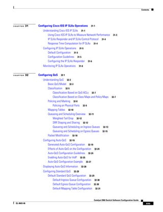 Contents
xxv
Catalyst 2960 Switch Software Configuration Guide
OL-8603-06
C H A P T E R 31 Configuring Cisco IOS IP SLAs Operations 31-1
Understanding Cisco IOS IP SLAs 31-1
Using Cisco IOS IP SLAs to Measure Network Performance 31-3
IP SLAs Responder and IP SLAs Control Protocol 31-4
Response Time Computation for IP SLAs 31-4
Configuring IP SLAs Operations 31-5
Default Configuration 31-5
Configuration Guidelines 31-5
Configuring the IP SLAs Responder 31-6
Monitoring IP SLAs Operations 31-6
C H A P T E R 32 Configuring QoS 32-1
Understanding QoS 32-2
Basic QoS Model 32-3
Classification 32-5
Classification Based on QoS ACLs 32-7
Classification Based on Class Maps and Policy Maps 32-7
Policing and Marking 32-8
Policing on Physical Ports 32-9
Mapping Tables 32-10
Queueing and Scheduling Overview 32-11
Weighted Tail Drop 32-12
SRR Shaping and Sharing 32-12
Queueing and Scheduling on Ingress Queues 32-13
Queueing and Scheduling on Egress Queues 32-15
Packet Modification 32-18
Configuring Auto-QoS 32-19
Generated Auto-QoS Configuration 32-19
Effects of Auto-QoS on the Configuration 32-24
Auto-QoS Configuration Guidelines 32-24
Enabling Auto-QoS for VoIP 32-25
Auto-QoS Configuration Example 32-27
Displaying Auto-QoS Information 32-28
Configuring Standard QoS 32-29
Default Standard QoS Configuration 32-29
Default Ingress Queue Configuration 32-30
Default Egress Queue Configuration 32-30
Default Mapping Table Configuration 32-31
 