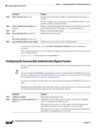 9-50
Catalyst 3750 Switch Software Configuration Guide
OL-8550-07
Chapter 9 Configuring IEEE 802.1x Port-Based Authentication
Configuring 802.1x Authentication
To return to the default value, use the no dot1x auth-fail max-attempts interface configuration
command.
This example shows how to set 2 as the number of authentication attempts allowed before the port moves
to the restricted VLAN:
Switch(config-if)# dot1x auth-fail max-attempts 2
Configuring the Inaccessible Authentication Bypass Feature
You can configure the inaccessible bypass feature, also referred to as critical authentication or the AAA
fail policy.
Note You must configure the RADIUS server parameters on the switch to monitor the RADIUS server state
(see the “Configuring the Switch-to-RADIUS-Server Communication” section on page 9-40). You must
also configure the idle time, dead time, and dead criteria.
If you do not configure these parameters, the switch prematurely changes the RADIUS server status to
dead.
Beginning in privileged EXEC mode, follow these steps to configure the port as a critical port and enable
the inaccessible authentication bypass feature. This procedure is optional.
Step 5 dot1x auth-fail vlan vlan-id Specify an active VLAN as an 802.1x restricted VLAN. The range is 1
to 4094.
You can configure any active VLAN except an RSPAN VLAN or a voice
VLAN as an 802.1x restricted VLAN.
Step 6 dot1x auth-fail max-attempts max
attempts
Specify a number of authentication attempts to allow before a port moves
to the restricted VLAN. The range is 1 to 3, and the default is 3.
Step 7 end Return to privileged EXEC mode.
Step 8 show authentication interface-id
or
show dot1x interface interface-id
(Optional) Verify your entries.
Step 9 copy running-config startup-config (Optional) Save your entries in the configuration file.
Command Purpose
Command Purpose
Step 1 configure terminal Enter global configuration mode.
Step 2 radius-server dead-criteria time time
tries tries
(Optional) Set the conditions that are used to decide when a RADIUS
server is considered unavailable or dead.
The range for time is from 1 to 120 seconds. The switch dynamically
determines the default seconds value that is 10 to 60 seconds.
The range for tries is from 1 to 100. The switch dynamically determines
the default tries parameter that is 10 to 100.
 