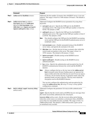9-51
Catalyst 3750 Switch Software Configuration Guide
OL-8550-07
Chapter 9 Configuring IEEE 802.1x Port-Based Authentication
Configuring 802.1x Authentication
Step 3 radius-server deadtime minutes (Optional) Set the number of minutes that a RADIUS server is not sent
requests. The range is from 0 to 1440 minutes (24 hours). The default is
0 minutes.
Step 4 radius-server host ip-address
[acct-port udp-port] [auth-port
udp-port] [test username name
[idle-time time] [ignore-acct-port]
[ignore-auth-port]] [key string]
(Optional) Configure the RADIUS server parameters by using these
keywords:
• acct-port udp-port—Specify the UDP port for the RADIUS
accounting server. The range for the UDP port number is from 0 to
65536. The default is 1646.
• auth-port udp-port—Specify the UDP port for the RADIUS
authentication server. The range for the UDP port number is from 0
to 65536. The default is 1645.
Note You should configure the UDP port for the RADIUS accounting
server and the UDP port for the RADIUS authentication server to
nondefault values.
• test username name—Enable automated testing of the RADIUS
server status, and specify the username to be used.
• idle-time time—Set the interval of time in minutes after which the
switch sends test packets to the server. The range is from 1 to
35791 minutes. The default is 60 minutes (1 hour).
• ignore-acct-port—Disable testing on the RADIUS-server
accounting port.
• ignore-auth-port—Disable testing on the RADIUS-server
authentication port.
• key string—Specify the authentication and encryption key for all
RADIUS communication between the switch and the RADIUS
daemon.
Note Always configure the key as the last item in the radius-server
host command syntax because leading spaces are ignored, but
spaces within and at the end of the key are used. If you use spaces
in the key, do not enclose the key in quotation marks unless the
quotation marks are part of the key. This key must match the
encryption used on the RADIUS daemon.
You can also configure the authentication and encryption key by
using the radius-server key {0 string | 7 string | string} global
configuration command.
Step 5 dot1x critical {eapol | recovery delay
milliseconds}
(Optional) Configure the parameters for inaccessible authentication
bypass:
eapol—Specify that the switch sends an EAPOL-Success message when
the switch successfully authenticates the critical port.
recovery delay milliseconds—Set the recovery delay period during
which the switch waits to re-initialize a critical port when a RADIUS
server that was unavailable becomes available. The range is from 1 to
10000 milliseconds. The default is 1000 milliseconds (a port can be
re-initialized every second).
Command Purpose
 