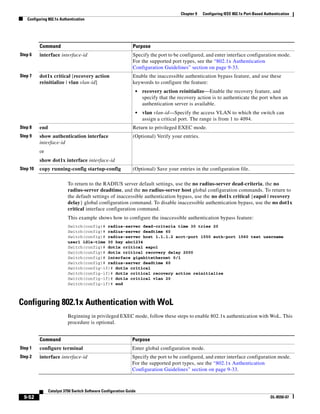 9-52
Catalyst 3750 Switch Software Configuration Guide
OL-8550-07
Chapter 9 Configuring IEEE 802.1x Port-Based Authentication
Configuring 802.1x Authentication
To return to the RADIUS server default settings, use the no radius-server dead-criteria, the no
radius-server deadtime, and the no radius-server host global configuration commands. To return to
the default settings of inaccessible authentication bypass, use the no dot1x critical {eapol | recovery
delay} global configuration command. To disable inaccessible authentication bypass, use the no dot1x
critical interface configuration command.
This example shows how to configure the inaccessible authentication bypass feature:
Switch(config)# radius-server dead-criteria time 30 tries 20
Switch(config)# radius-server deadtime 60
Switch(config)# radius-server host 1.1.1.2 acct-port 1550 auth-port 1560 test username
user1 idle-time 30 key abc1234
Switch(config)# dot1x critical eapol
Switch(config)# dot1x critical recovery delay 2000
Switch(config)# interface gigabitethernet 0/1
Switch(config)# radius-server deadtime 60
Switch(config-if)# dot1x critical
Switch(config-if)# dot1x critical recovery action reinitialize
Switch(config-if)# dot1x critical vlan 20
Switch(config-if)# end
Configuring 802.1x Authentication with WoL
Beginning in privileged EXEC mode, follow these steps to enable 802.1x authentication with WoL. This
procedure is optional.
Step 6 interface interface-id Specify the port to be configured, and enter interface configuration mode.
For the supported port types, see the “802.1x Authentication
Configuration Guidelines” section on page 9-33.
Step 7 dot1x critical [recovery action
reinitialize | vlan vlan-id]
Enable the inaccessible authentication bypass feature, and use these
keywords to configure the feature:
• recovery action reinitialize—Enable the recovery feature, and
specify that the recovery action is to authenticate the port when an
authentication server is available.
• vlan vlan-id—Specify the access VLAN to which the switch can
assign a critical port. The range is from 1 to 4094.
Step 8 end Return to privileged EXEC mode.
Step 9 show authentication interface
interface-id
or
show dot1x interface interface-id
(Optional) Verify your entries.
Step 10 copy running-config startup-config (Optional) Save your entries in the configuration file.
Command Purpose
Command Purpose
Step 1 configure terminal Enter global configuration mode.
Step 2 interface interface-id Specify the port to be configured, and enter interface configuration mode.
For the supported port types, see the “802.1x Authentication
Configuration Guidelines” section on page 9-33.
 