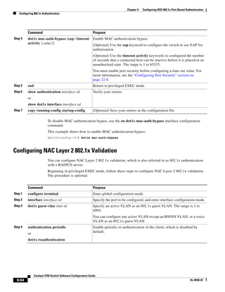 9-54
Catalyst 3750 Switch Software Configuration Guide
OL-8550-07
Chapter 9 Configuring IEEE 802.1x Port-Based Authentication
Configuring 802.1x Authentication
To disable MAC authentication bypass, use the no dot1x mac-auth-bypass interface configuration
command.
This example shows how to enable MAC authentication bypass:
Switch(config-if)# dot1x mac-auth-bypass
Configuring NAC Layer 2 802.1x Validation
You can configure NAC Layer 2 802.1x validation, which is also referred to as 802.1x authentication
with a RADIUS server.
Beginning in privileged EXEC mode, follow these steps to configure NAC Layer 2 802.1x validation.
The procedure is optional.
Step 4 dot1x mac-auth-bypass [eap | timeout
activity {value}]
Enable MAC authentication bypass.
(Optional) Use the eap keyword to configure the switch to use EAP for
authorization.
(Optional) Use the timeout activity keywords to configured the number
of seconds that a connected host can be inactive before it is placed in an
unauthorized state. The range is 1 to 65535.
You must enable port security before configuring a time out value. For
more information, see the “Configuring Port Security” section on
page 22-8.
Step 5 end Return to privileged EXEC mode.
Step 6 show authentication interface-id
or
show dot1x interface interface-id
Verify your entries.
Step 7 copy running-config startup-config (Optional) Save your entries in the configuration file.
Command Purpose
Command Purpose
Step 1 configure terminal Enter global configuration mode.
Step 2 interface interface-id Specify the port to be configured, and enter interface configuration mode.
Step 3 dot1x guest-vlan vlan-id Specify an active VLAN as an 802.1x guest VLAN. The range is 1 to
4094.
You can configure any active VLAN except an RSPAN VLAN, or a voice
VLAN as an 802.1x guest VLAN.
Step 4 authentication periodic
or
dot1x reauthentication
Enable periodic re-authentication of the client, which is disabled by
default.
 