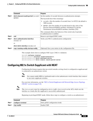 9-55
Catalyst 3750 Switch Software Configuration Guide
OL-8550-07
Chapter 9 Configuring IEEE 802.1x Port-Based Authentication
Configuring 802.1x Authentication
This example shows how to configure NAC Layer 2 802.1x validation:
Switch# configure terminal
Switch(config)# interface gigabitethernet0/1
Switch(config-if)# dot1x reauthentication
Switch(config-if)# dot1x timeout reauth-period server
Configuring 802.1x Switch Supplicant with NEAT
Configuring this feature requires that one switch (outside a wiring closet) is configured as supplicant and
is connected to an authenticator switch.
Note You cannot enable MDA or multiauth mode on the authenticator switch interface that connects
to one more supplicant switches.
For overview information, see the “802.1x Switch Supplicant with Network Edge Access Topology
(NEAT)” section on page 9-26.
Note The cisco-av-pairs must be configured as device-traffic-class=switch on the ACS, which sets the
interface as a trunk after the supplicant is successfuly authenticated.
Beginning in privileged EXEC mode, follow these steps to configure a switch as an authenticator:
Step 5 dot1x timeout reauth-period {seconds |
server}
Set the number of seconds between re-authentication attempts.
The keywords have these meanings:
• seconds—Sets the number of seconds from 1 to 65535; the default is
3600 seconds.
• server—Sets the number of seconds based on the value of the
Session-Timeout RADIUS attribute (Attribute[27]) and the
Termination-Action RADIUS attribute (Attribute [29]).
This command affects the behavior of the switch only if periodic
re-authentication is enabled.
Step 6 end Return to privileged EXEC mode.
Step 7 show authentication interface
interface-id
or
show dot1x interface interface-id
Verify your 802.1x authentication configuration.
Step 8 copy running-config startup-config (Optional) Save your entries in the configuration file.
Command Purpose
Command Purpose
Step 1 configure terminal Enter global configuration mode.
Step 2 cisp enable Enable CISP.
 